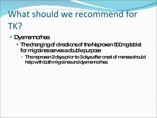 What should we recommend for TK? Dysmennorhea The changing of directions of the Naproxen 500mg tablet for migraines serves a double purpose The naproxen 2 days prior to 3 days after onset of menses should help with both migraines and dysmennorhea 