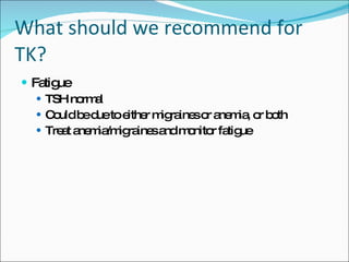 What should we recommend for TK? Fatigue TSH normal Could be due to either migraines or anemia, or both Treat anemia/migraines and monitor fatigue 