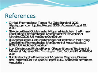 References Clinical Pharmacology. Tampa, FL: Gold Standard; 2009. http://cp.gsm.com. Updated August, 2009 . Accessed August 23, 2009. “ Evidence-Based Guidelines for Migraine Headache in the Primary Care Setting: Pharmacological Management for Prevention of Migraine.” 2009. US Headache Consortium.  “ Evidence-Based Guidelines for Migraine Headache in the Primary Care Setting: Pharmacological Management of Acute Attacks.” 2009. US Headache Consortium.  Lay, Christine and Richard Payne.  “Recognition and Treatment of Menstrual Migraine.”  The Neurologist. 2007;  Volume 13. 4:197-204. 2007 “ Understanding the Prevalance of Migraines: Diagnosis, Disease, and Treatment.” APHA Special Report. 2007. American Pharmacists Association. 