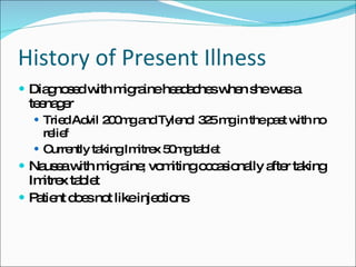 History of Present Illness Diagnosed with migraine headaches when she was a teenager Tried Advil 200mg and Tylenol 325 mg in the past with no relief Currently taking Imitrex 50mg tablet Nausea with migraine; vomiting occasionally after taking Imitrex tablet Patient does not like injections 
