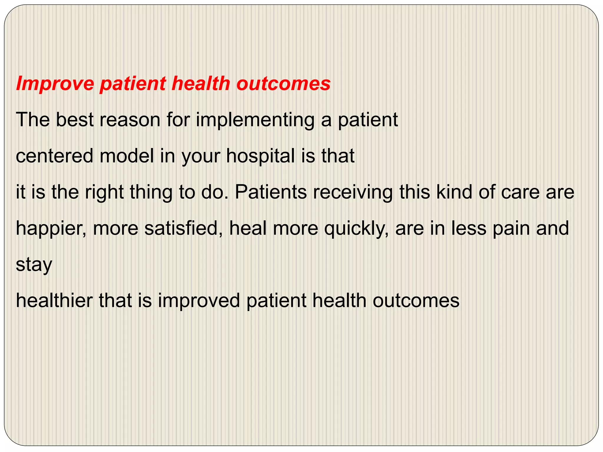 Improve patient health outcomes
The best reason for implementing a patient
centered model in your hospital is that
it is the right thing to do. Patients receiving this kind of care are
happier, more satisfied, heal more quickly, are in less pain and
stay
healthier that is improved patient health outcomes
 
