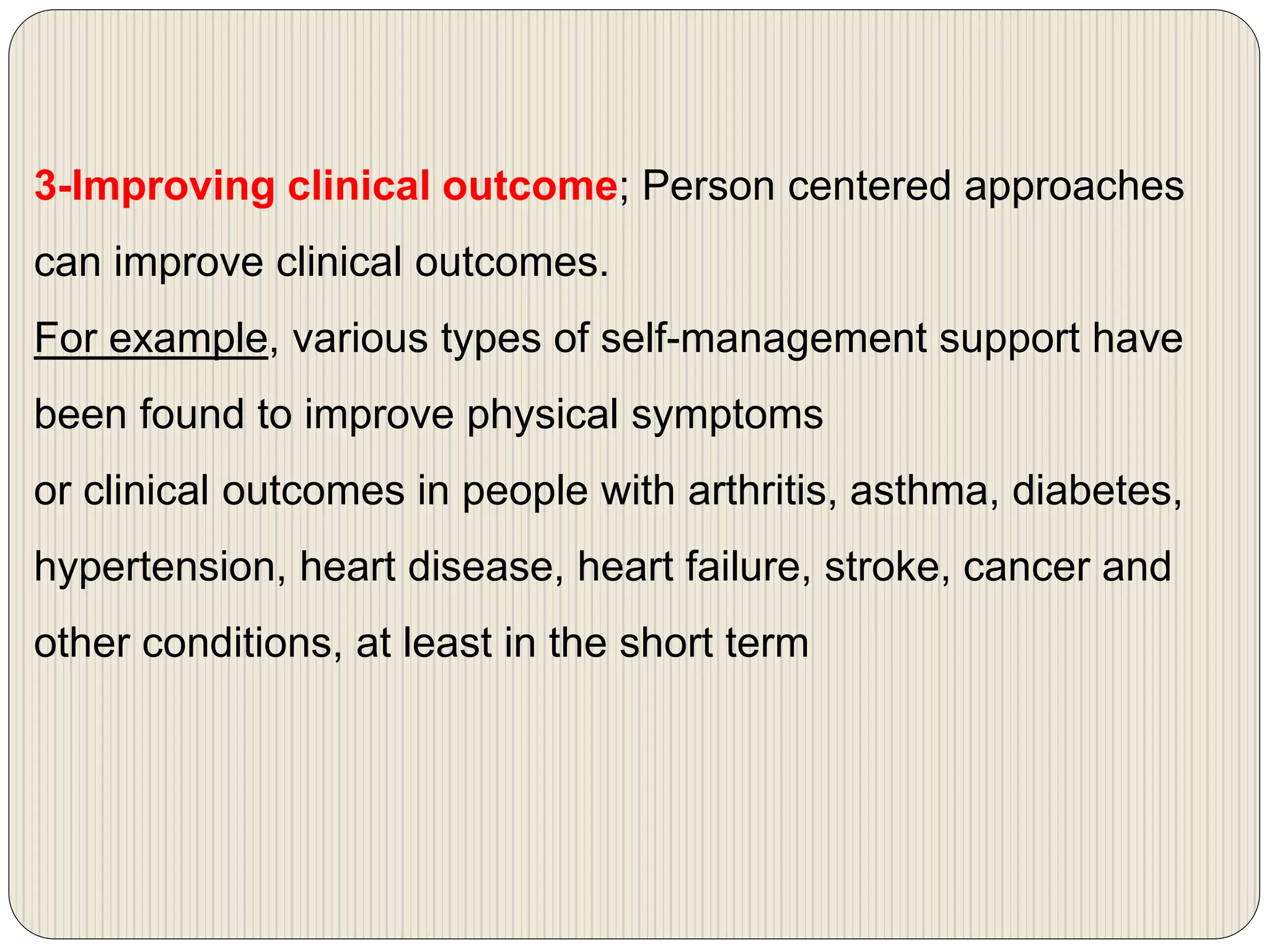 3-Improving clinical outcome; Person centered approaches
can improve clinical outcomes.
For example, various types of self-management support have
been found to improve physical symptoms
or clinical outcomes in people with arthritis, asthma, diabetes,
hypertension, heart disease, heart failure, stroke, cancer and
other conditions, at least in the short term
 