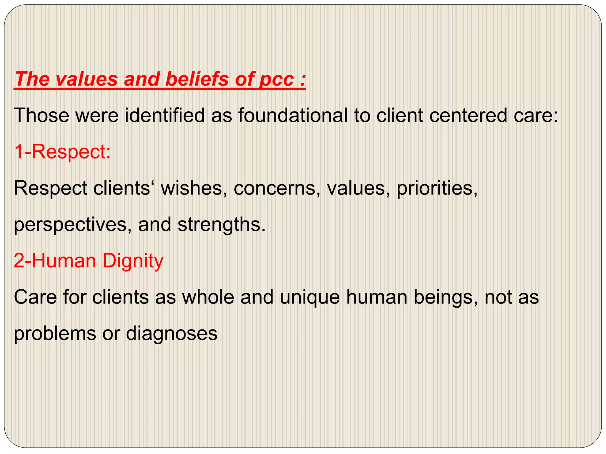 The values and beliefs of pcc :
Those were identified as foundational to client centered care:
1-Respect:
Respect clients‘ wishes, concerns, values, priorities,
perspectives, and strengths.
2-Human Dignity
Care for clients as whole and unique human beings, not as
problems or diagnoses
 