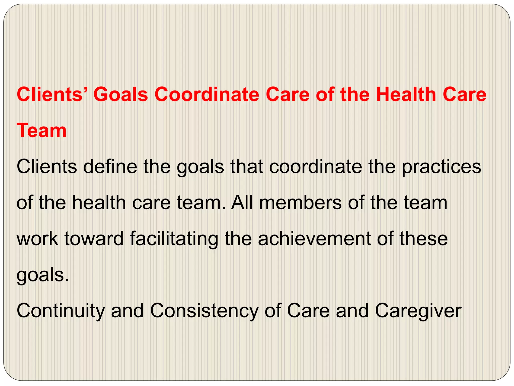 Clients’ Goals Coordinate Care of the Health Care
Team
Clients define the goals that coordinate the practices
of the health care team. All members of the team
work toward facilitating the achievement of these
goals.
Continuity and Consistency of Care and Caregiver
 