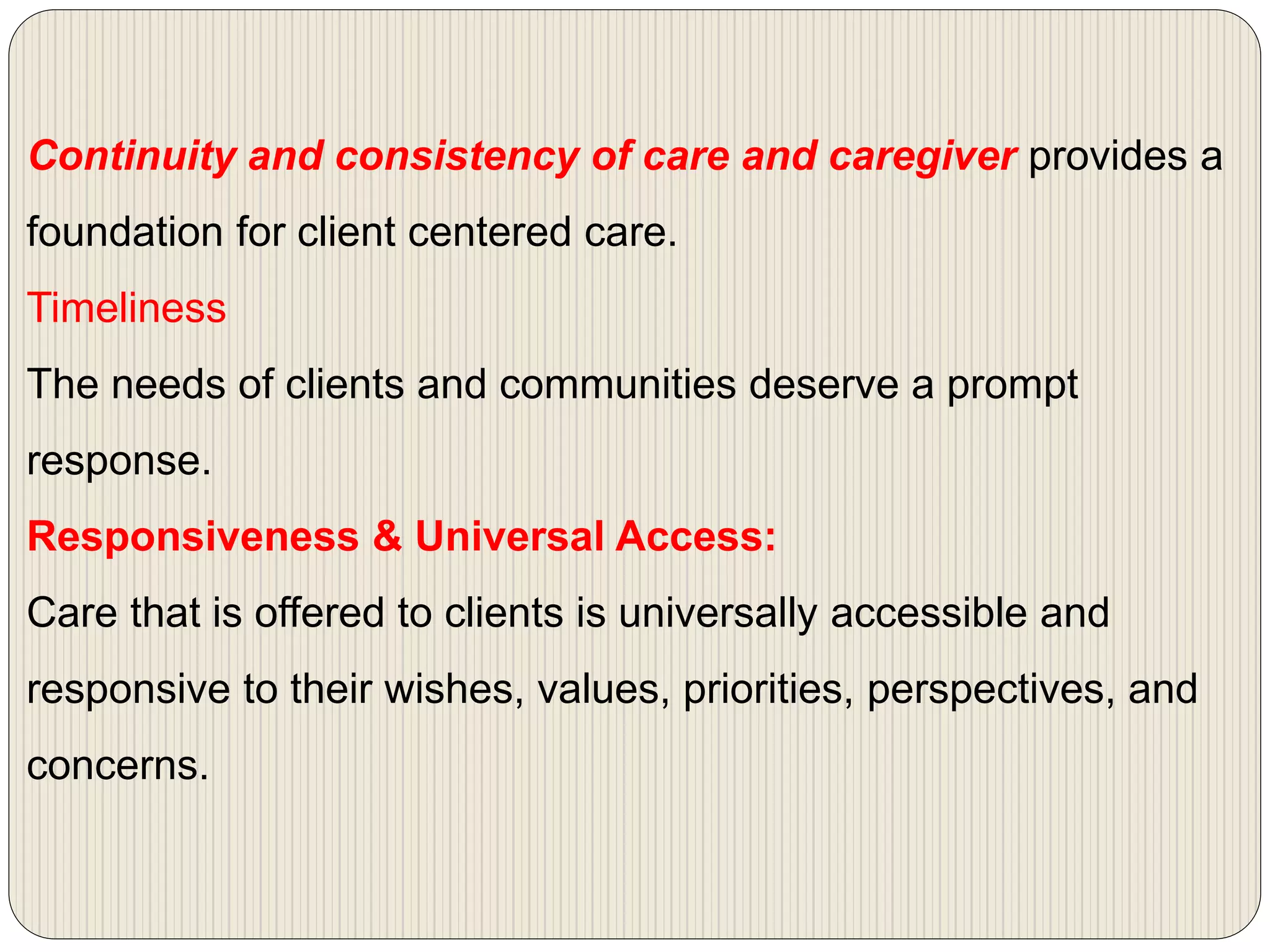 Continuity and consistency of care and caregiver provides a
foundation for client centered care.
Timeliness
The needs of clients and communities deserve a prompt
response.
Responsiveness & Universal Access:
Care that is offered to clients is universally accessible and
responsive to their wishes, values, priorities, perspectives, and
concerns.
 