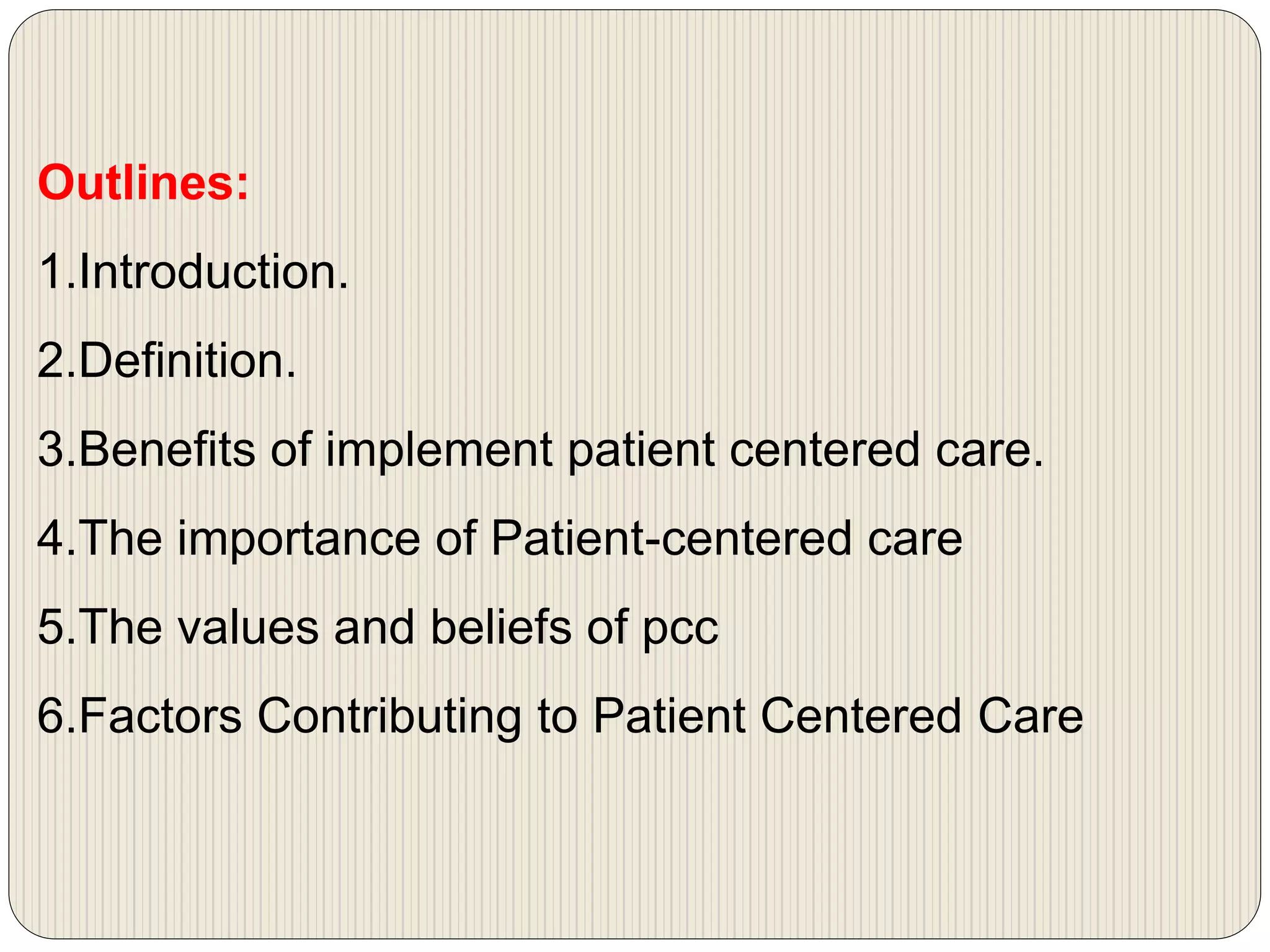 Outlines:
1.Introduction.
2.Definition.
3.Benefits of implement patient centered care.
4.The importance of Patient-centered care
5.The values and beliefs of pcc
6.Factors Contributing to Patient Centered Care
 