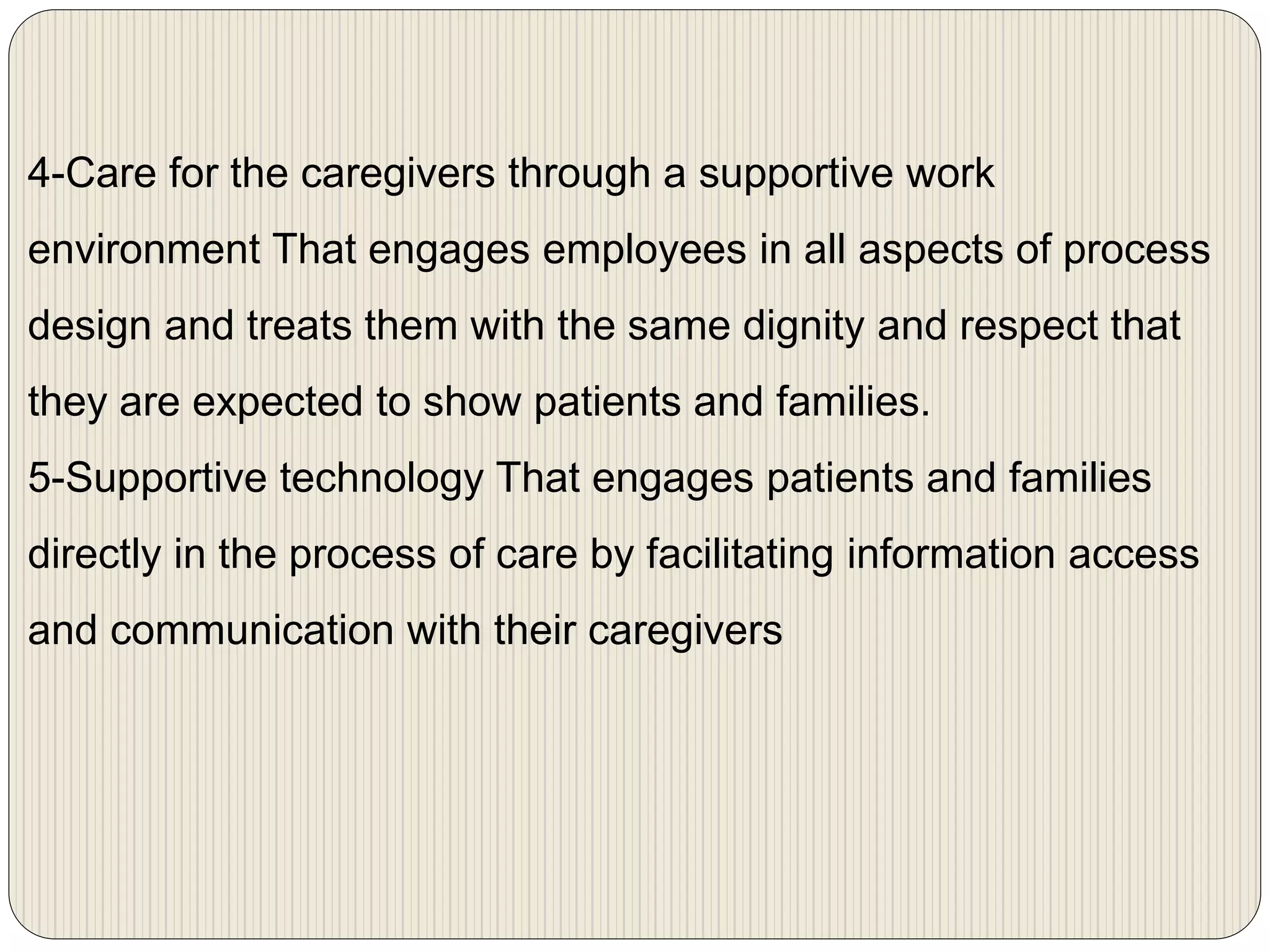 4-Care for the caregivers through a supportive work
environment That engages employees in all aspects of process
design and treats them with the same dignity and respect that
they are expected to show patients and families.
5-Supportive technology That engages patients and families
directly in the process of care by facilitating information access
and communication with their caregivers
 