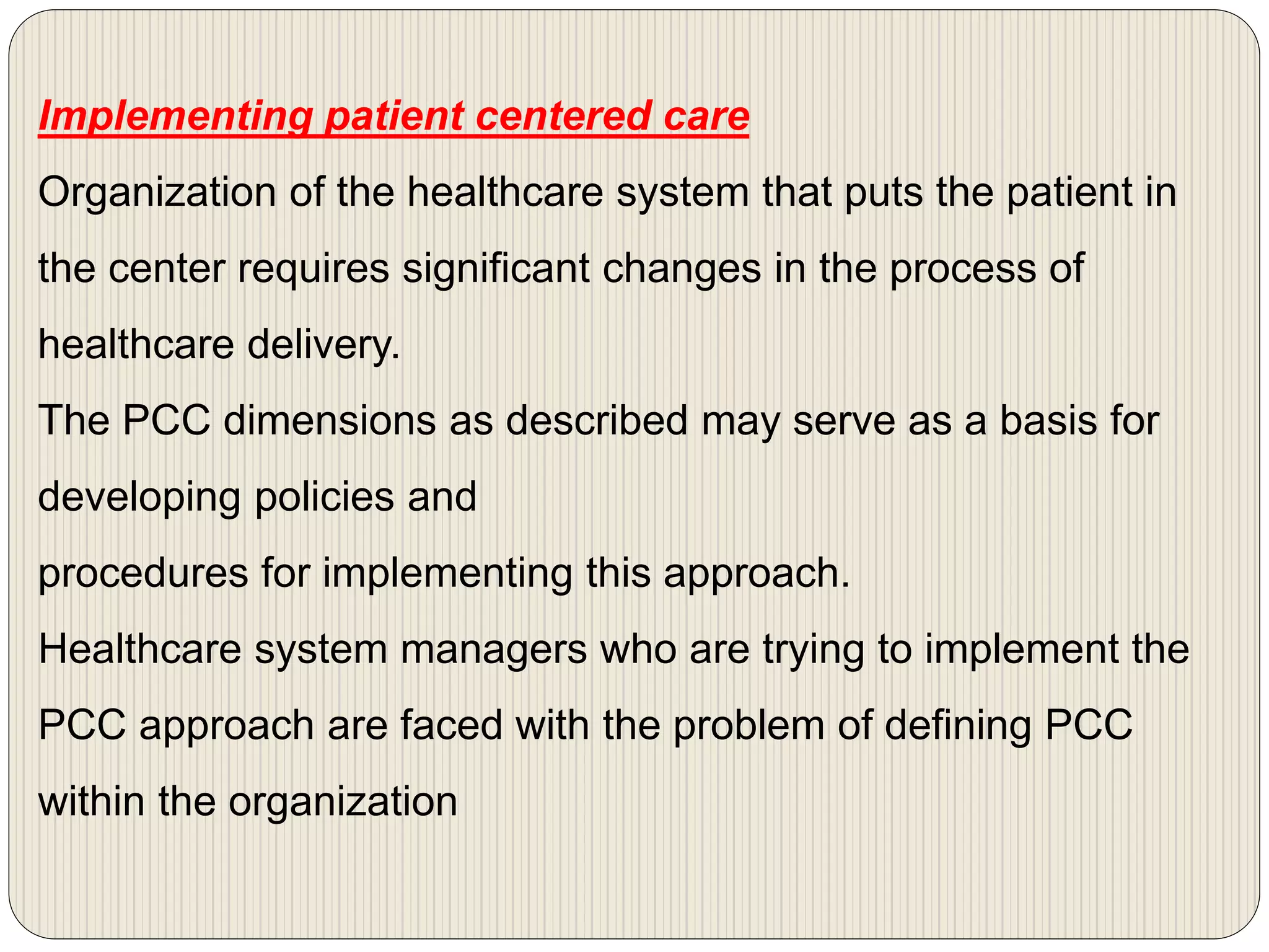 Implementing patient centered care
Organization of the healthcare system that puts the patient in
the center requires significant changes in the process of
healthcare delivery.
The PCC dimensions as described may serve as a basis for
developing policies and
procedures for implementing this approach.
Healthcare system managers who are trying to implement the
PCC approach are faced with the problem of defining PCC
within the organization
 
