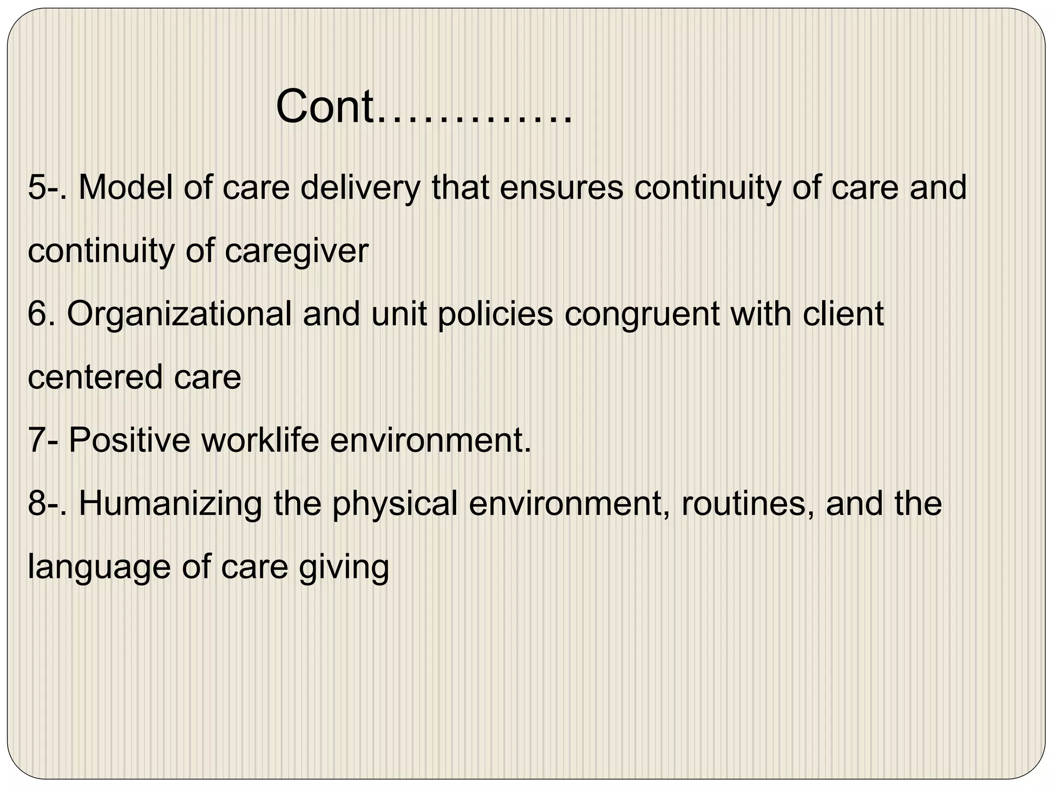 5-. Model of care delivery that ensures continuity of care and
continuity of caregiver
6. Organizational and unit policies congruent with client
centered care
7- Positive worklife environment.
8-. Humanizing the physical environment, routines, and the
language of care giving
Cont………….
 