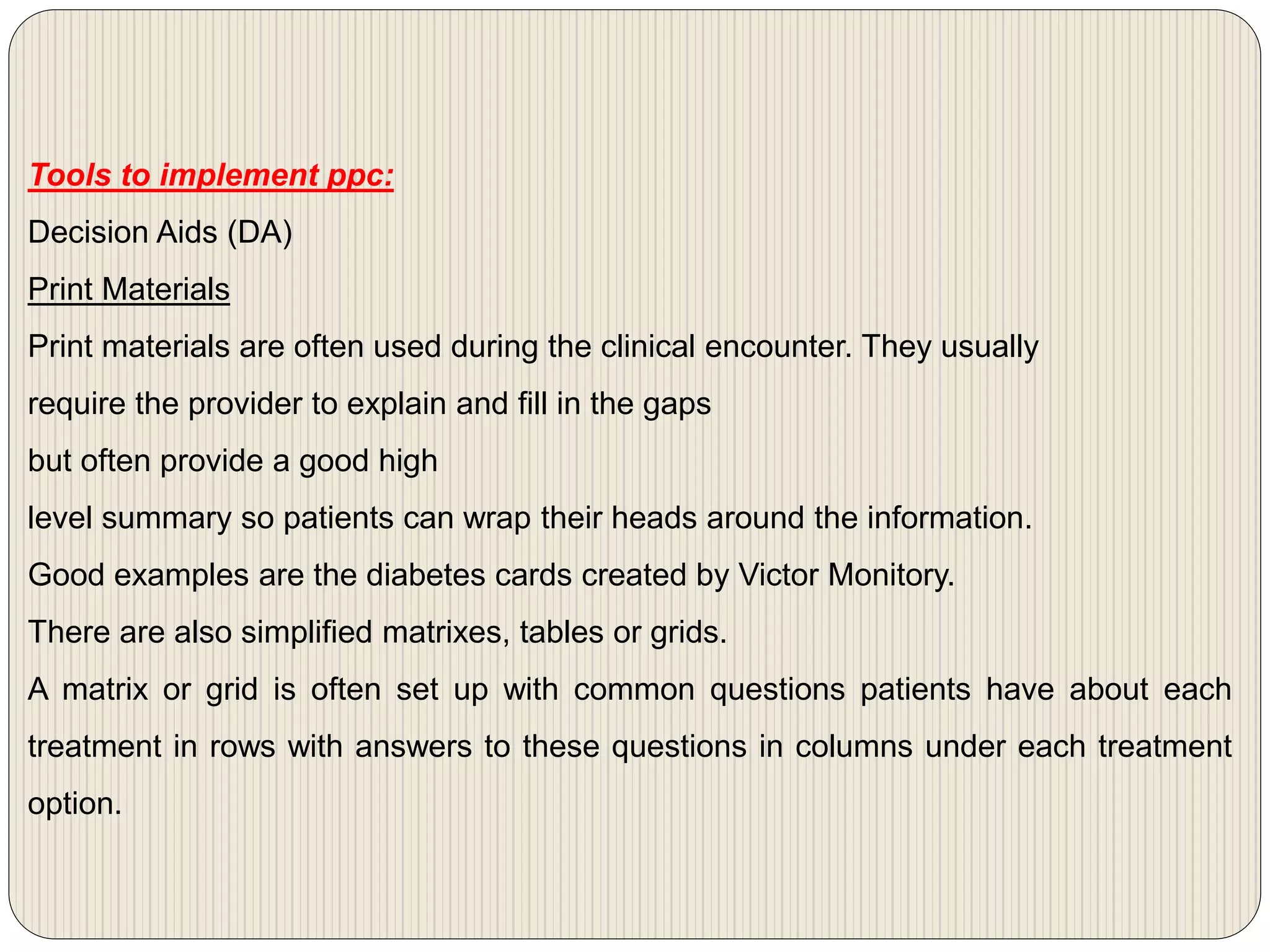 Tools to implement ppc:
Decision Aids (DA)
Print Materials
Print materials are often used during the clinical encounter. They usually
require the provider to explain and fill in the gaps
but often provide a good high
level summary so patients can wrap their heads around the information.
Good examples are the diabetes cards created by Victor Monitory.
There are also simplified matrixes, tables or grids.
A matrix or grid is often set up with common questions patients have about each
treatment in rows with answers to these questions in columns under each treatment
option.
 