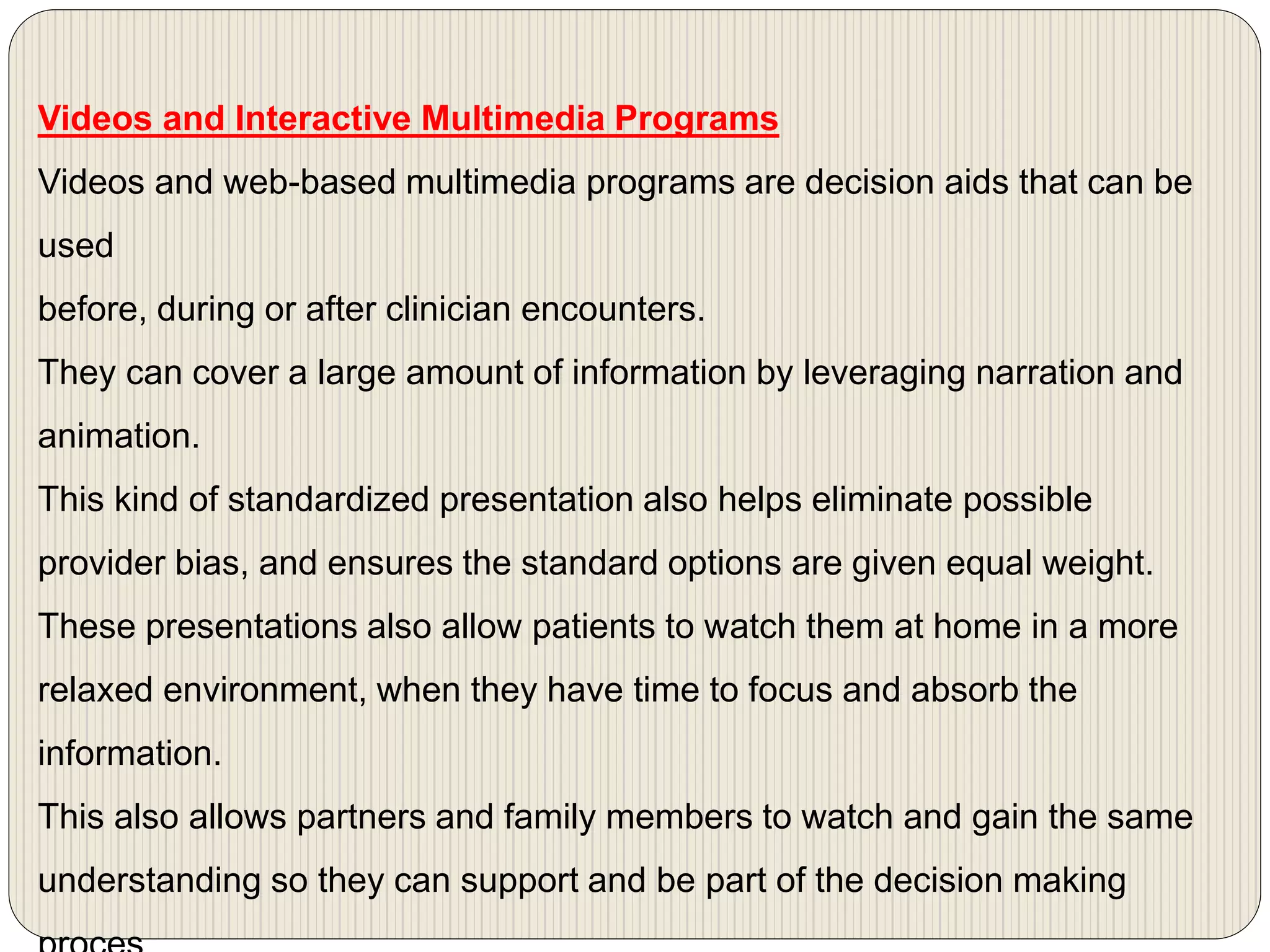 Videos and Interactive Multimedia Programs
Videos and web-based multimedia programs are decision aids that can be
used
before, during or after clinician encounters.
They can cover a large amount of information by leveraging narration and
animation.
This kind of standardized presentation also helps eliminate possible
provider bias, and ensures the standard options are given equal weight.
These presentations also allow patients to watch them at home in a more
relaxed environment, when they have time to focus and absorb the
information.
This also allows partners and family members to watch and gain the same
understanding so they can support and be part of the decision making
 