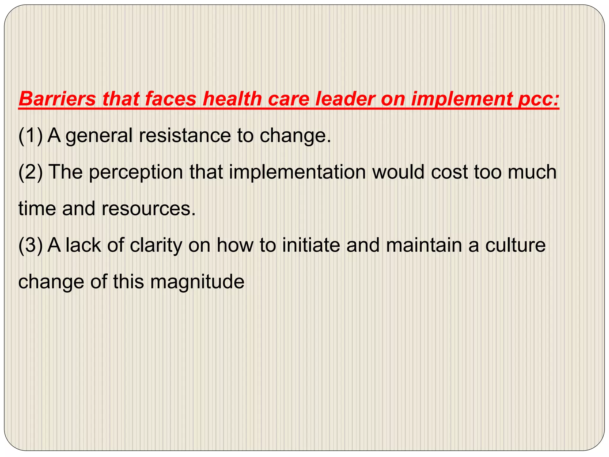 Barriers that faces health care leader on implement pcc:
(1) A general resistance to change.
(2) The perception that implementation would cost too much
time and resources.
(3) A lack of clarity on how to initiate and maintain a culture
change of this magnitude
 