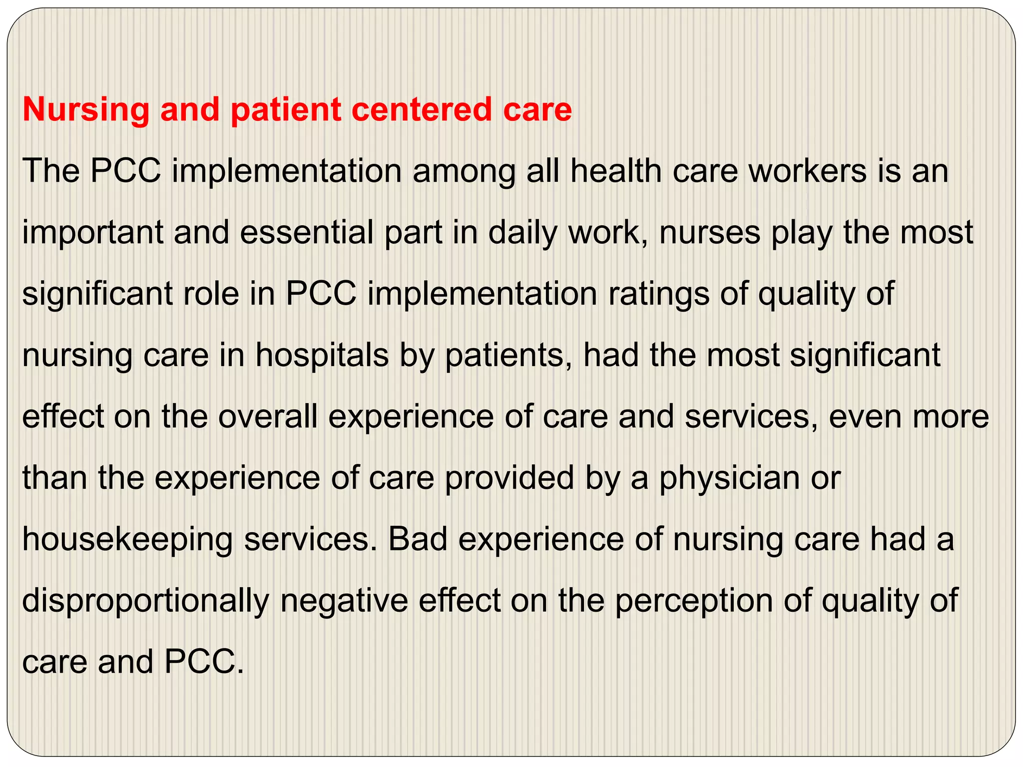 Nursing and patient centered care
The PCC implementation among all health care workers is an
important and essential part in daily work, nurses play the most
significant role in PCC implementation ratings of quality of
nursing care in hospitals by patients, had the most significant
effect on the overall experience of care and services, even more
than the experience of care provided by a physician or
housekeeping services. Bad experience of nursing care had a
disproportionally negative effect on the perception of quality of
care and PCC.
 
