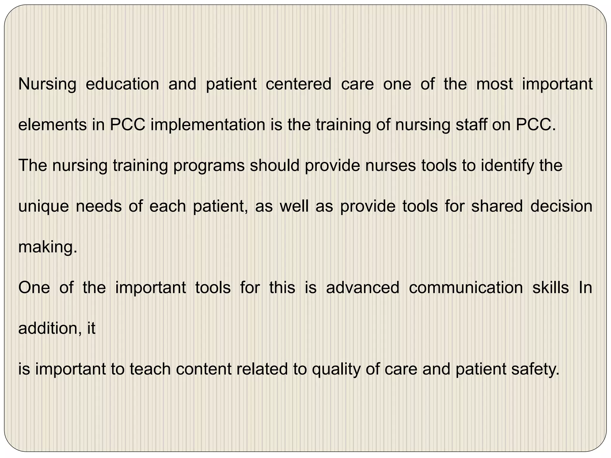 Nursing education and patient centered care one of the most important
elements in PCC implementation is the training of nursing staff on PCC.
The nursing training programs should provide nurses tools to identify the
unique needs of each patient, as well as provide tools for shared decision
making.
One of the important tools for this is advanced communication skills In
addition, it
is important to teach content related to quality of care and patient safety.
 