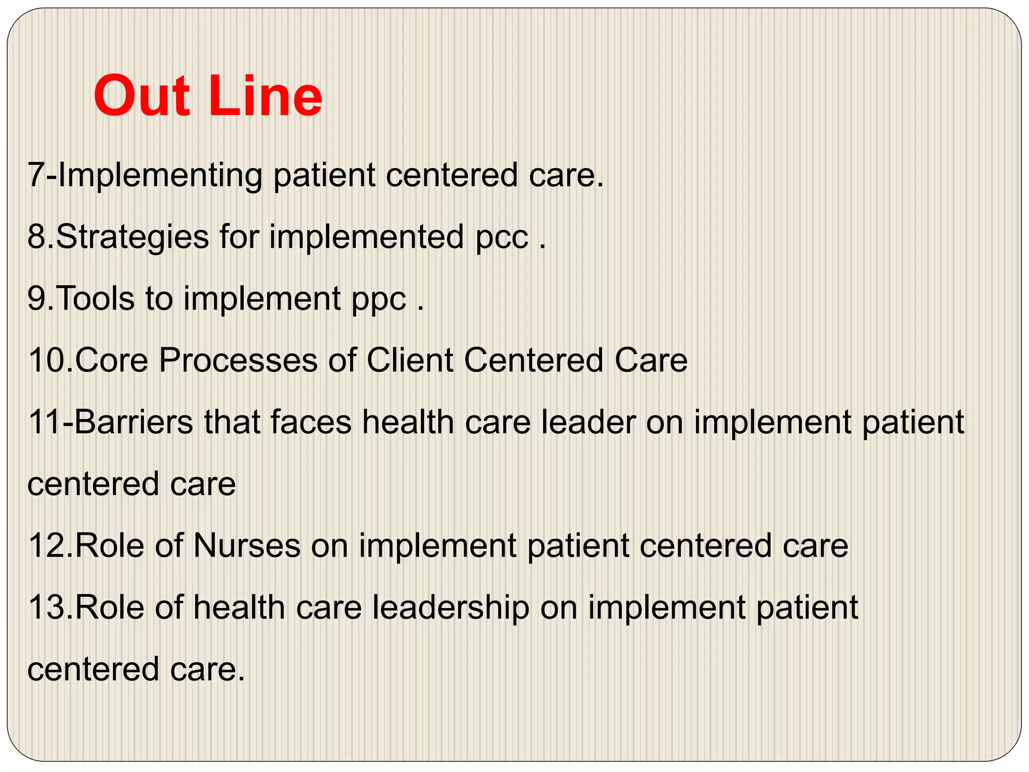 7-Implementing patient centered care.
8.Strategies for implemented pcc .
9.Tools to implement ppc .
10.Core Processes of Client Centered Care
11-Barriers that faces health care leader on implement patient
centered care
12.Role of Nurses on implement patient centered care
13.Role of health care leadership on implement patient
centered care.
Out Line
 