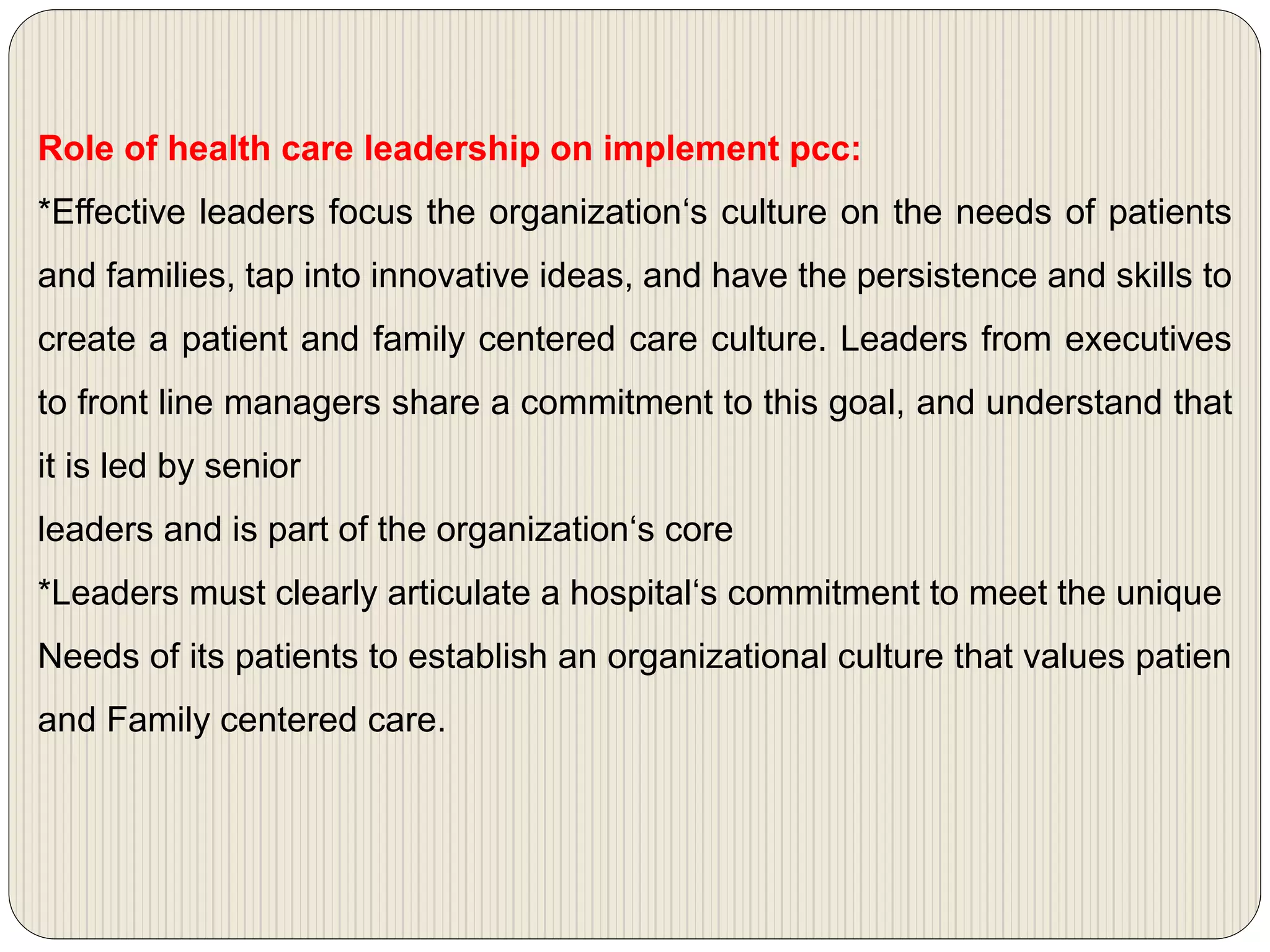 Role of health care leadership on implement pcc:
*Effective leaders focus the organization‘s culture on the needs of patients
and families, tap into innovative ideas, and have the persistence and skills to
create a patient and family centered care culture. Leaders from executives
to front line managers share a commitment to this goal, and understand that
it is led by senior
leaders and is part of the organization‘s core
*Leaders must clearly articulate a hospital‘s commitment to meet the unique
Needs of its patients to establish an organizational culture that values patien
and Family centered care.
 