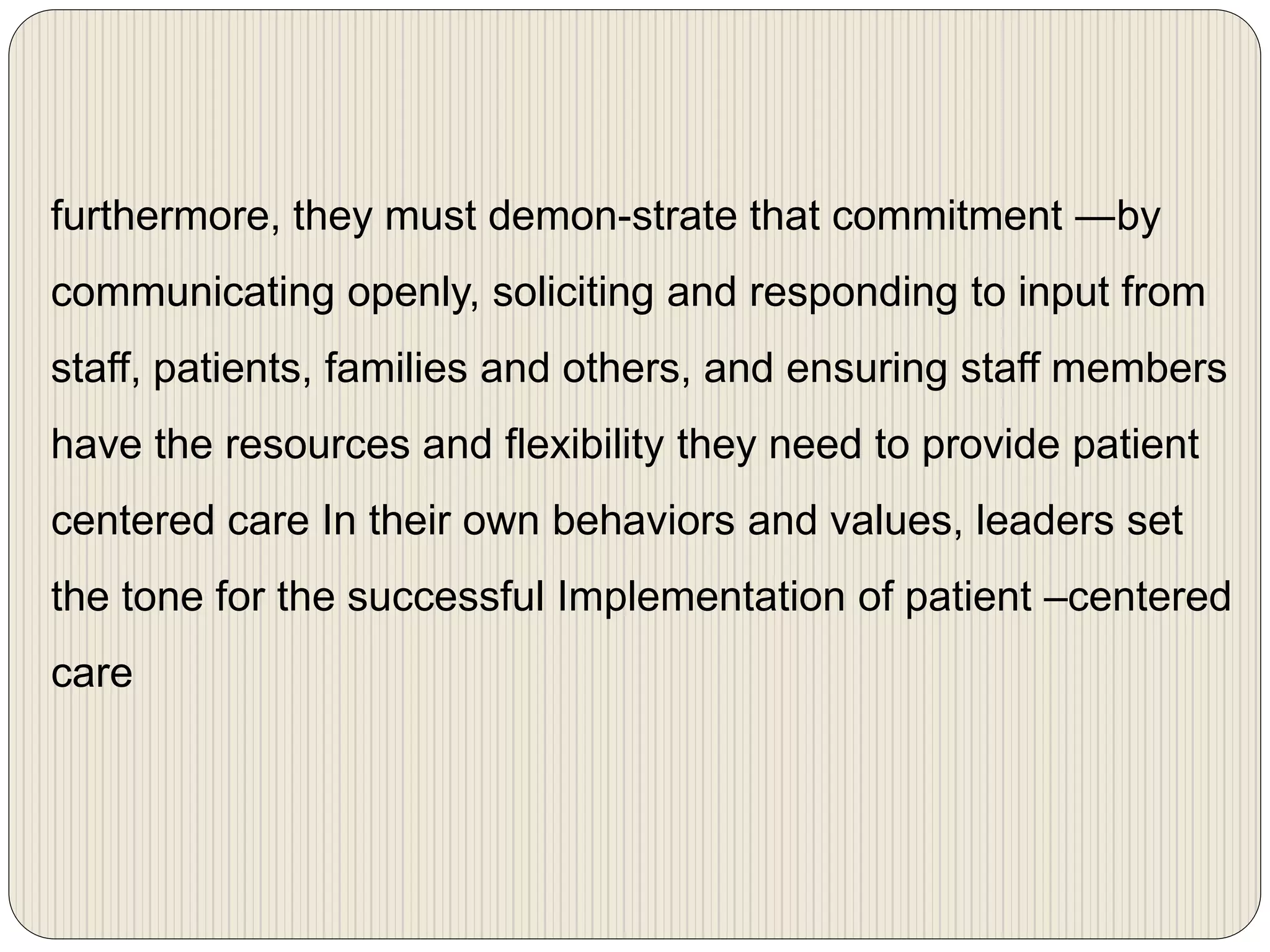 furthermore, they must demon-strate that commitment ―by
communicating openly, soliciting and responding to input from
staff, patients, families and others, and ensuring staff members
have the resources and flexibility they need to provide patient
centered care In their own behaviors and values, leaders set
the tone for the successful Implementation of patient –centered
care
 
