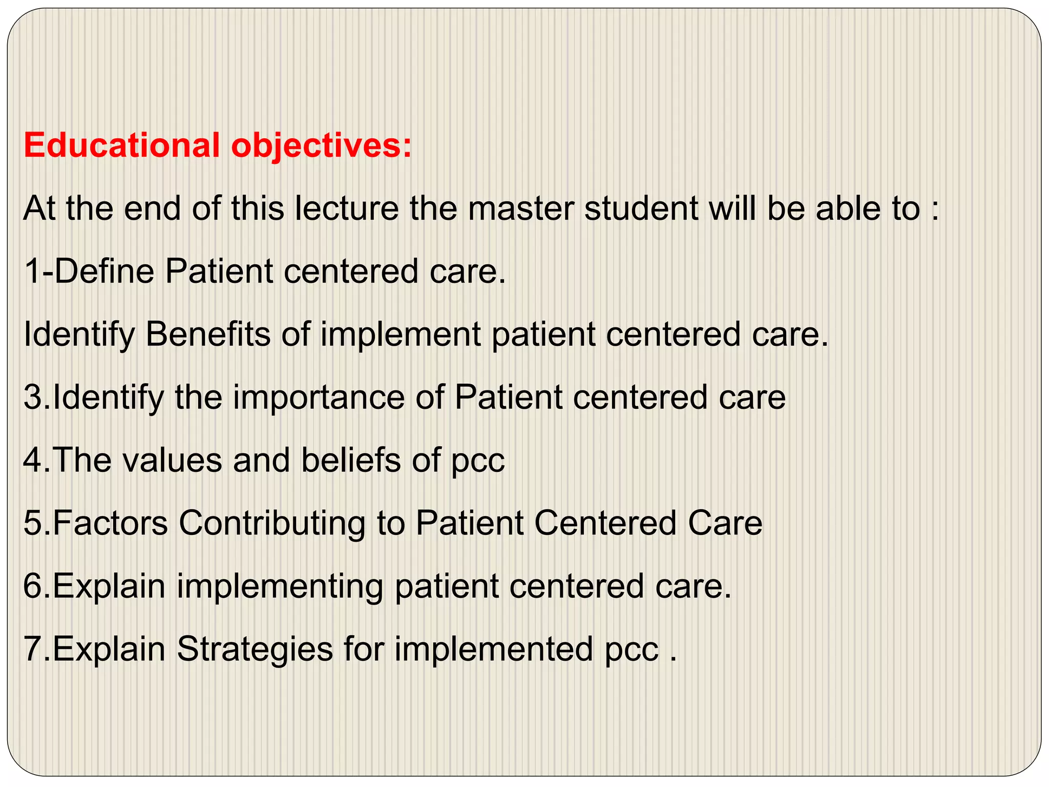 Educational objectives:
At the end of this lecture the master student will be able to :
1-Define Patient centered care.
Identify Benefits of implement patient centered care.
3.Identify the importance of Patient centered care
4.The values and beliefs of pcc
5.Factors Contributing to Patient Centered Care
6.Explain implementing patient centered care.
7.Explain Strategies for implemented pcc .
 