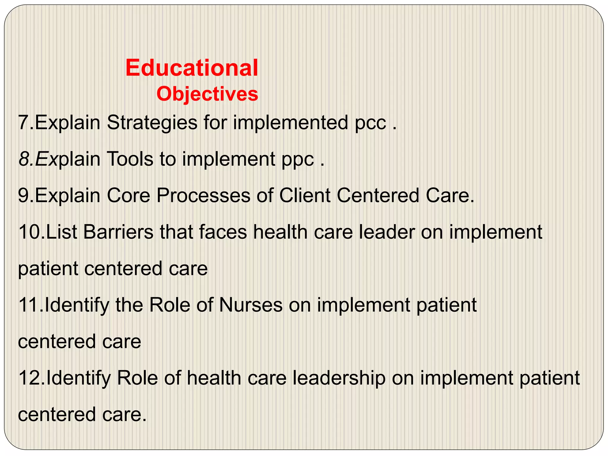 7.Explain Strategies for implemented pcc .
8.Explain Tools to implement ppc .
9.Explain Core Processes of Client Centered Care.
10.List Barriers that faces health care leader on implement
patient centered care
11.Identify the Role of Nurses on implement patient
centered care
12.Identify Role of health care leadership on implement patient
centered care.
Educational
Objectives
 