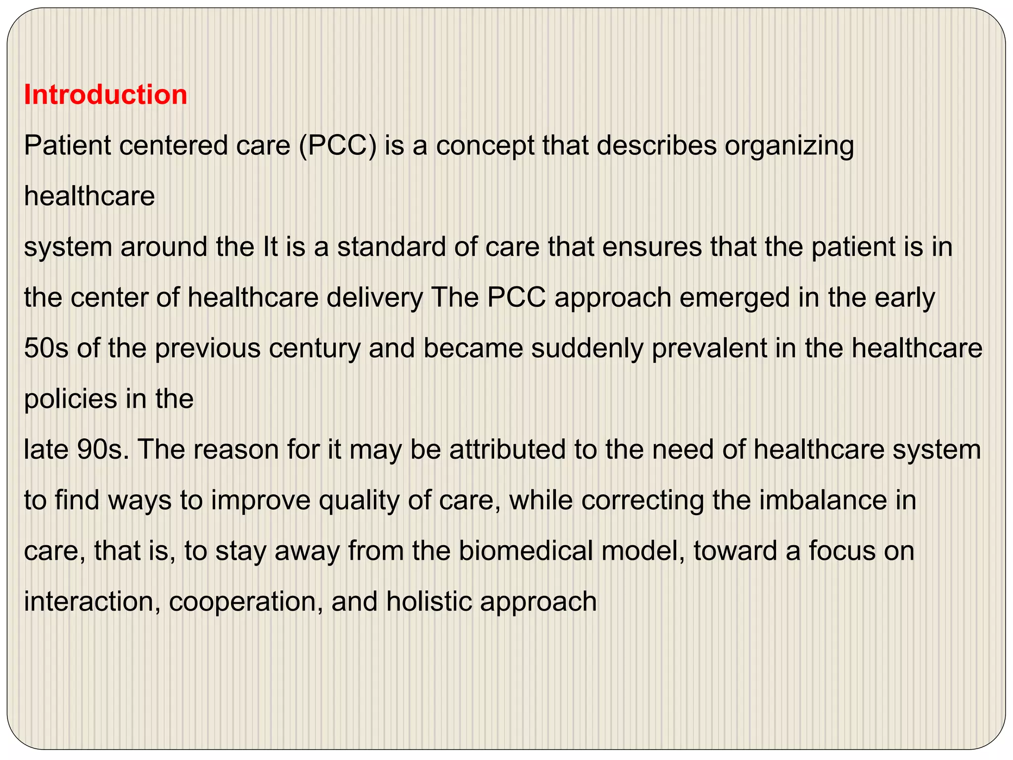 Introduction
Patient centered care (PCC) is a concept that describes organizing
healthcare
system around the It is a standard of care that ensures that the patient is in
the center of healthcare delivery The PCC approach emerged in the early
50s of the previous century and became suddenly prevalent in the healthcare
policies in the
late 90s. The reason for it may be attributed to the need of healthcare system
to find ways to improve quality of care, while correcting the imbalance in
care, that is, to stay away from the biomedical model, toward a focus on
interaction, cooperation, and holistic approach
 