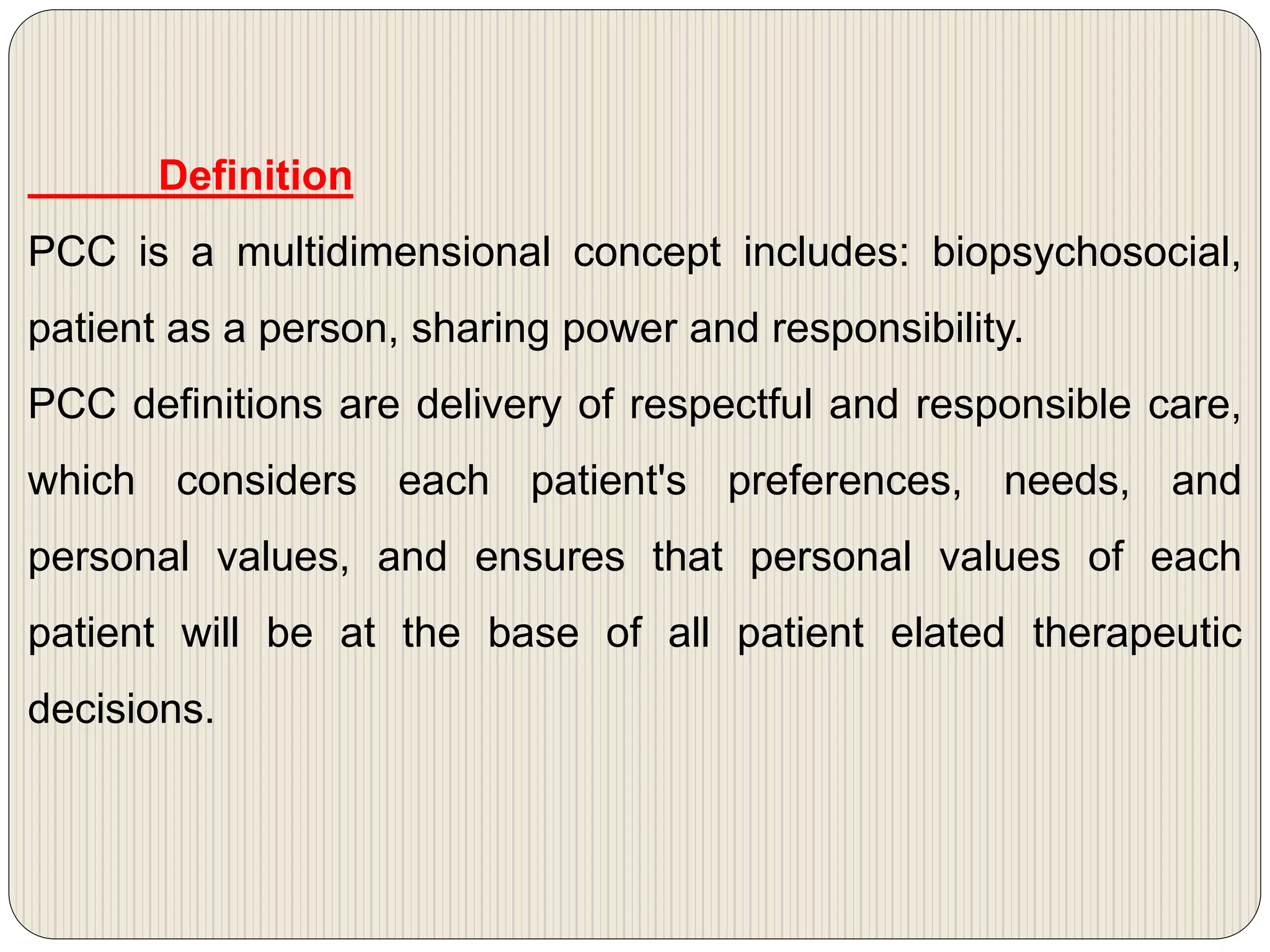 Definition
PCC is a multidimensional concept includes: biopsychosocial,
patient as a person, sharing power and responsibility.
PCC definitions are delivery of respectful and responsible care,
which considers each patient's preferences, needs, and
personal values, and ensures that personal values of each
patient will be at the base of all patient elated therapeutic
decisions.
 