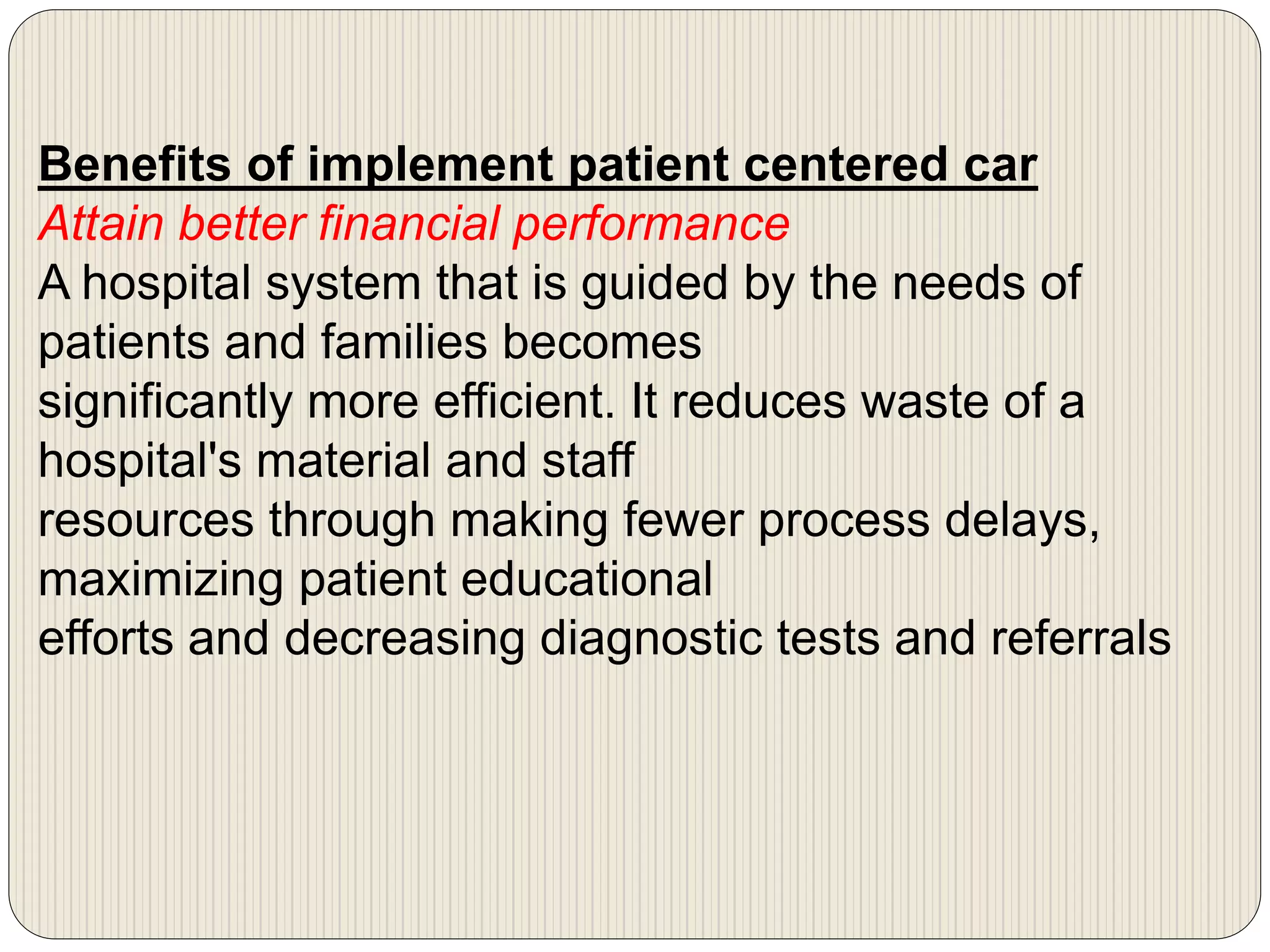 Benefits of implement patient centered car
Attain better financial performance
A hospital system that is guided by the needs of
patients and families becomes
significantly more efficient. It reduces waste of a
hospital's material and staff
resources through making fewer process delays,
maximizing patient educational
efforts and decreasing diagnostic tests and referrals
 