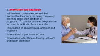 3. Information and education
In interviews, patients expressed their
worries that they were not being completely
informed about their condition or
prognosis. To counter this fear, hospitals can
focus on three kinds of communication:
•Information on clinical status, progress and
prognosis
•Information on processes of care
•Information to facilitate autonomy, self-care
and health promotion
 