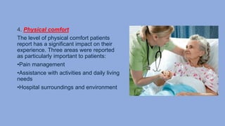 4. Physical comfort
The level of physical comfort patients
report has a significant impact on their
experience. Three areas were reported
as particularly important to patients:
•Pain management
•Assistance with activities and daily living
needs
•Hospital surroundings and environment
 