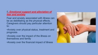 5. Emotional support and alleviation of
fear and anxiety
Fear and anxiety associated with illness can
be as debilitating as the physical effects.
Caregivers should pay particular attention
to:
•Anxiety over physical status, treatment and
prognosis
•Anxiety over the impact of the illness on
themselves and family
•Anxiety over the financial impact of illness
 