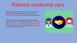 Patient-centered care is the practice of caring for
patients (and their families) in ways that are
meaningful and valuable to the individual patient.
The IOM (Institute of Medicine) defines patient-
centered care as: “Providing care that is respectful of,
and responsive to, individual patient preferences,
needs and values, and ensuring that patient values
guide all clinical decisions.”
Patient-centered care
 