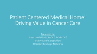 Patient Centered Medical Home:
Driving Value in Cancer Care
Presented by:
Cami Leech Florio, FACHE, PCMH CCE
Vice President, Operations
Oncology Resource Networks
 