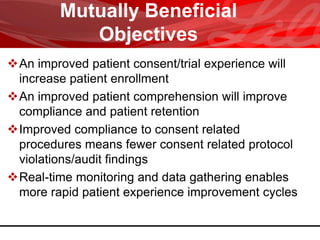 Mutually Beneficial
Objectives
An improved patient consent/trial experience will
increase patient enrollment
An improved patient comprehension will improve
compliance and patient retention
Improved compliance to consent related
procedures means fewer consent related protocol
violations/audit findings
Real-time monitoring and data gathering enables
more rapid patient experience improvement cycles
