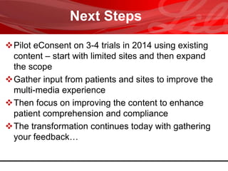 Next Steps
Pilot eConsent on 3-4 trials in 2014 using existing
content – start with limited sites and then expand
the scope
Gather input from patients and sites to improve the
multi-media experience
Then focus on improving the content to enhance
patient comprehension and compliance
The transformation continues today with gathering
your feedback…