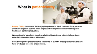 What is patientclarity?




Patient Clarity represents the storytelling talents of Peter Lien and Scott Nibauer
who have together over 40 years of production experience in advertising and
healthcare content production.

We continue to have long standing relationships with our clients helping them
establish consistent brand messages.

Click through this presentation to see some of our still photography work that we
have produced for some of our clients.
 