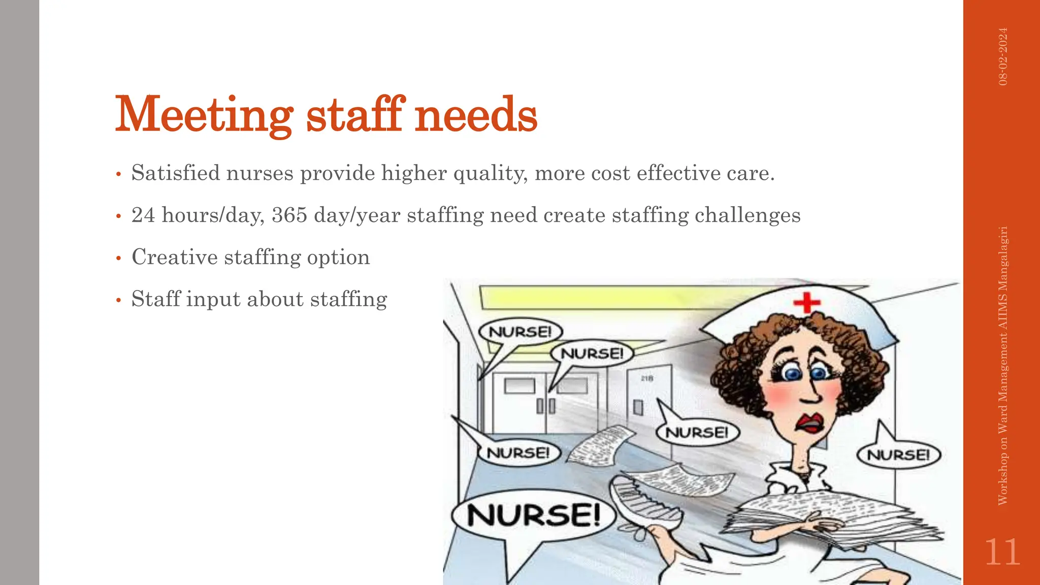 Meeting staff needs
• Satisfied nurses provide higher quality, more cost effective care.
• 24 hours/day, 365 day/year staffing need create staffing challenges
• Creative staffing option
• Staff input about staffing
08-02-2024
Workshop
on
Ward
Management
AIIMS
Mangalagiri
11
 