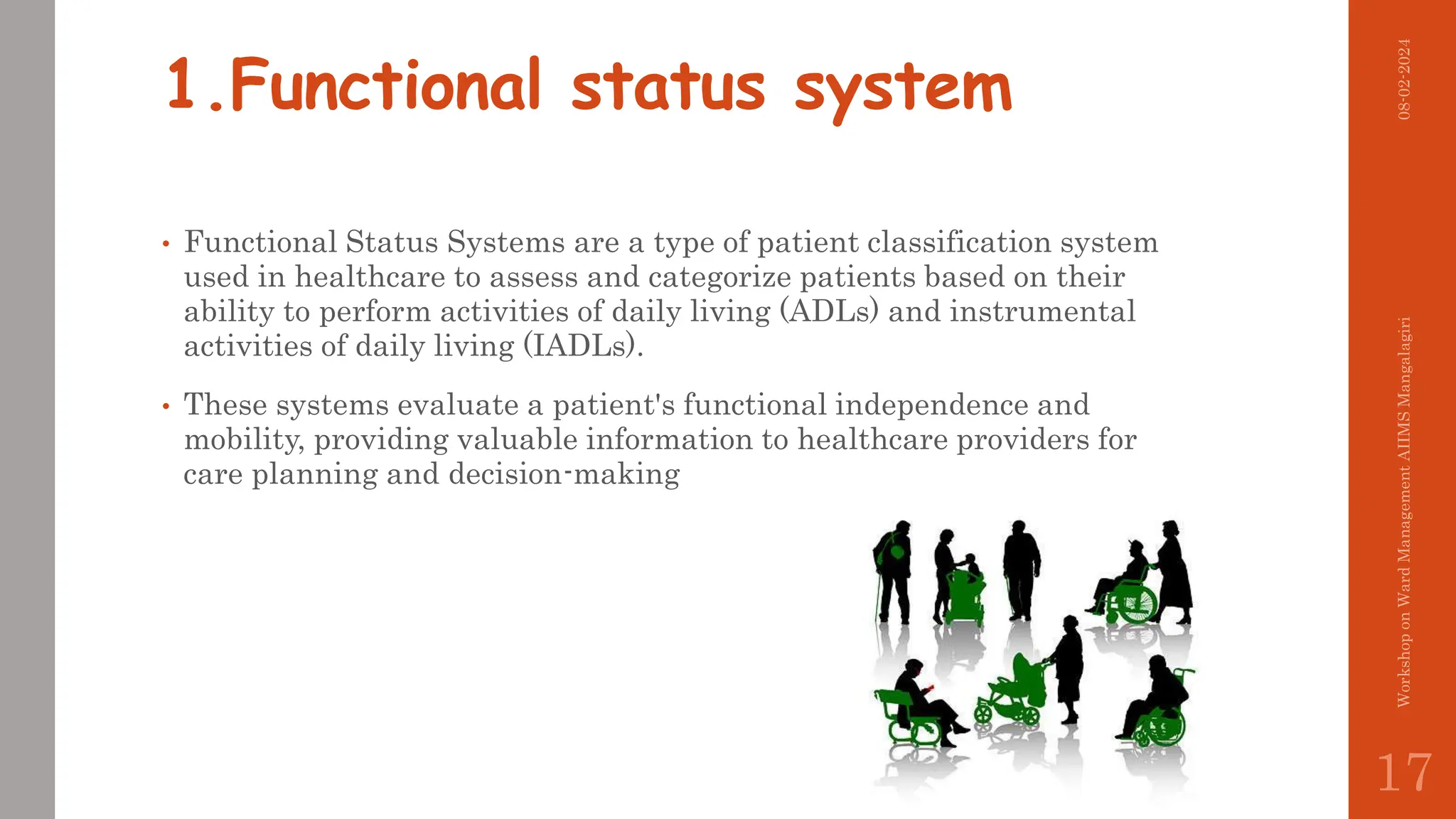 1.Functional status system
• Functional Status Systems are a type of patient classification system
used in healthcare to assess and categorize patients based on their
ability to perform activities of daily living (ADLs) and instrumental
activities of daily living (IADLs).
• These systems evaluate a patient's functional independence and
mobility, providing valuable information to healthcare providers for
care planning and decision-making
08-02-2024
Workshop
on
Ward
Management
AIIMS
Mangalagiri
17
 