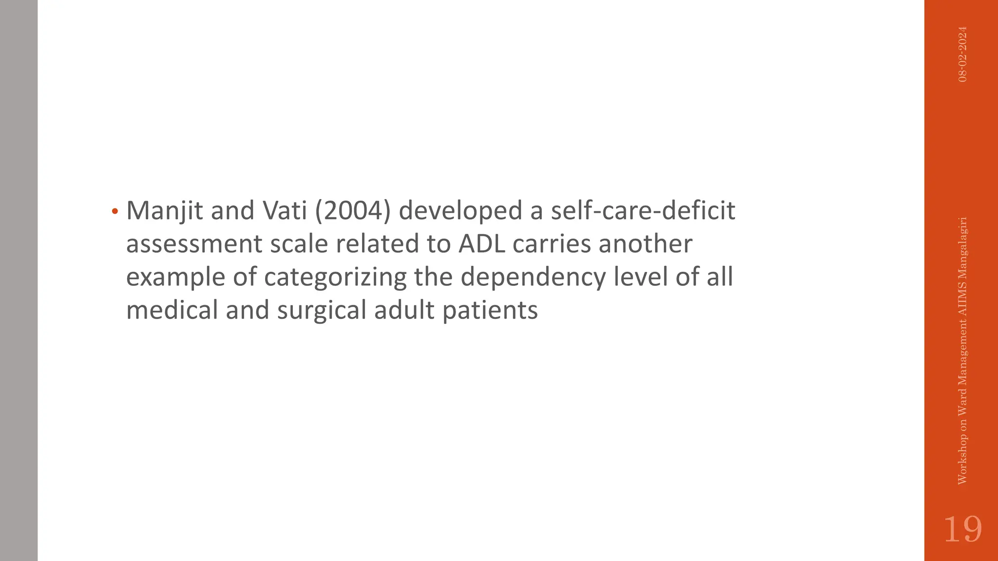 • Manjit and Vati (2004) developed a self-care-deficit
assessment scale related to ADL carries another
example of categorizing the dependency level of all
medical and surgical adult patients
08-02-2024
Workshop
on
Ward
Management
AIIMS
Mangalagiri
19
 