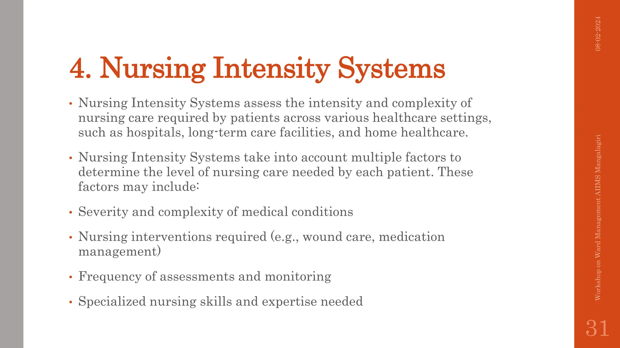4. Nursing Intensity Systems
• Nursing Intensity Systems assess the intensity and complexity of
nursing care required by patients across various healthcare settings,
such as hospitals, long-term care facilities, and home healthcare.
• Nursing Intensity Systems take into account multiple factors to
determine the level of nursing care needed by each patient. These
factors may include:
• Severity and complexity of medical conditions
• Nursing interventions required (e.g., wound care, medication
management)
• Frequency of assessments and monitoring
• Specialized nursing skills and expertise needed
08-02-2024
Workshop
on
Ward
Management
AIIMS
Mangalagiri
31
 