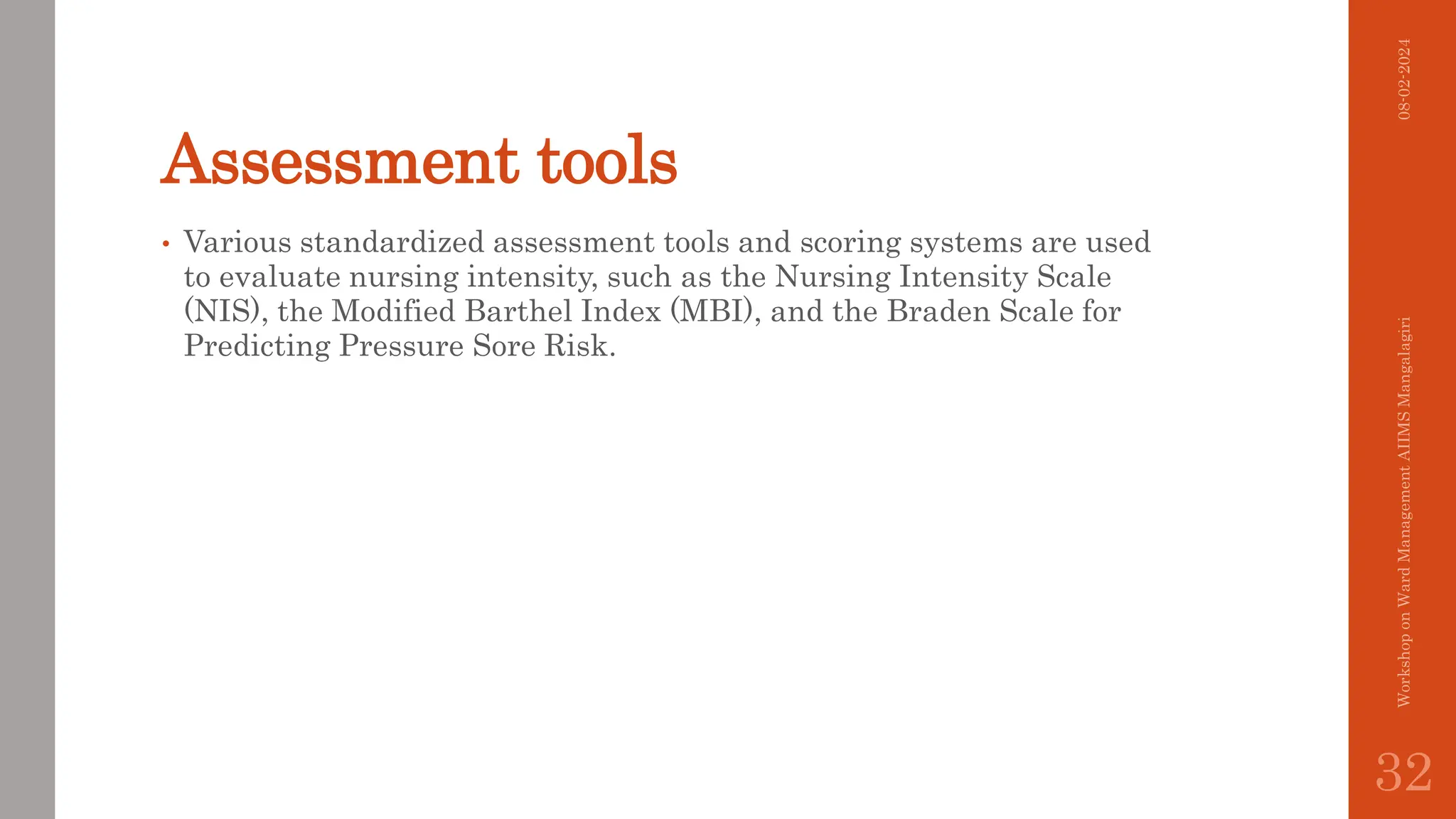 Assessment tools
• Various standardized assessment tools and scoring systems are used
to evaluate nursing intensity, such as the Nursing Intensity Scale
(NIS), the Modified Barthel Index (MBI), and the Braden Scale for
Predicting Pressure Sore Risk.
08-02-2024
Workshop
on
Ward
Management
AIIMS
Mangalagiri
32
 