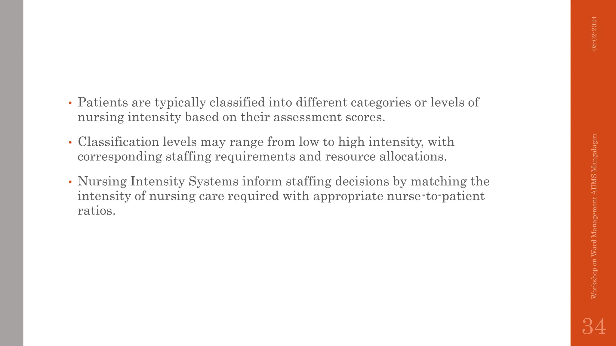 • Patients are typically classified into different categories or levels of
nursing intensity based on their assessment scores.
• Classification levels may range from low to high intensity, with
corresponding staffing requirements and resource allocations.
• Nursing Intensity Systems inform staffing decisions by matching the
intensity of nursing care required with appropriate nurse-to-patient
ratios.
08-02-2024
Workshop
on
Ward
Management
AIIMS
Mangalagiri
34
 