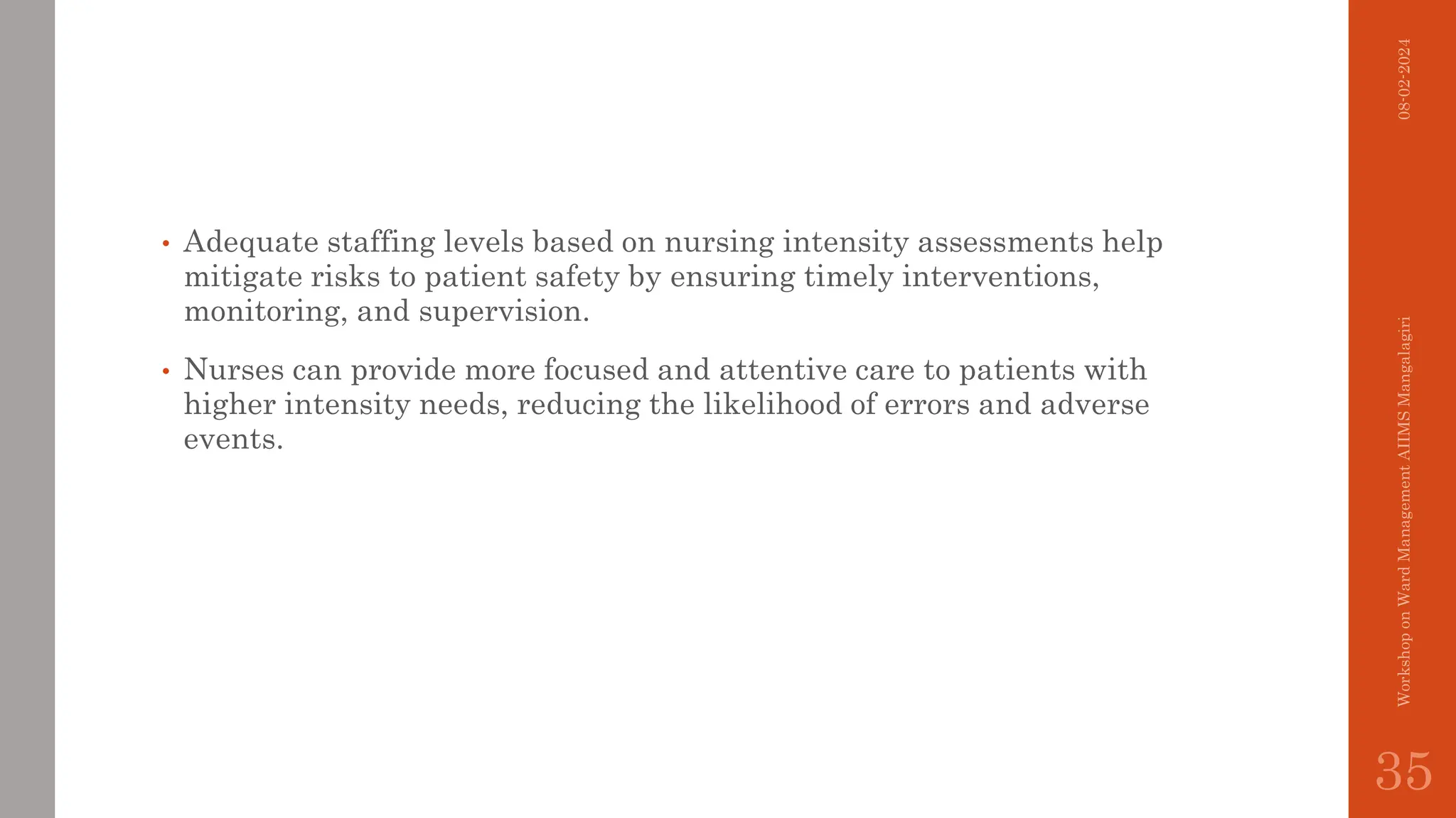 • Adequate staffing levels based on nursing intensity assessments help
mitigate risks to patient safety by ensuring timely interventions,
monitoring, and supervision.
• Nurses can provide more focused and attentive care to patients with
higher intensity needs, reducing the likelihood of errors and adverse
events.
08-02-2024
Workshop
on
Ward
Management
AIIMS
Mangalagiri
35
 