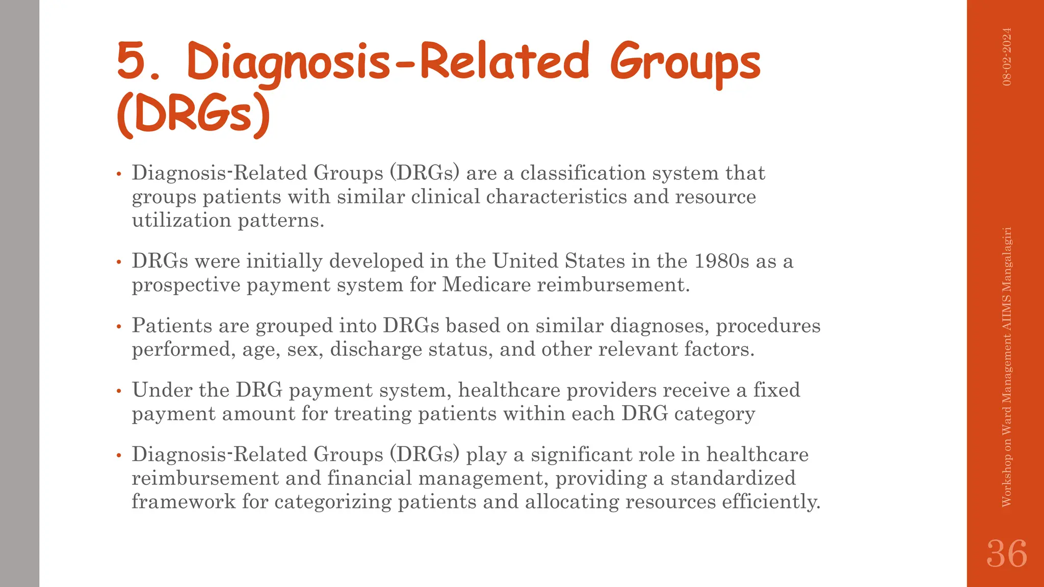 5. Diagnosis-Related Groups
(DRGs)
• Diagnosis-Related Groups (DRGs) are a classification system that
groups patients with similar clinical characteristics and resource
utilization patterns.
• DRGs were initially developed in the United States in the 1980s as a
prospective payment system for Medicare reimbursement.
• Patients are grouped into DRGs based on similar diagnoses, procedures
performed, age, sex, discharge status, and other relevant factors.
• Under the DRG payment system, healthcare providers receive a fixed
payment amount for treating patients within each DRG category
• Diagnosis-Related Groups (DRGs) play a significant role in healthcare
reimbursement and financial management, providing a standardized
framework for categorizing patients and allocating resources efficiently.
08-02-2024
Workshop
on
Ward
Management
AIIMS
Mangalagiri
36
 