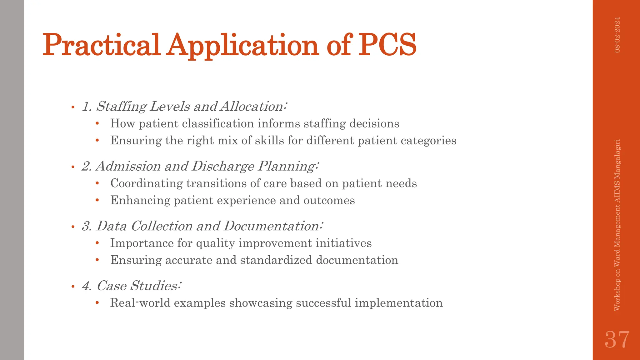 Practical Application of PCS
• 1. Staffing Levels and Allocation:
• How patient classification informs staffing decisions
• Ensuring the right mix of skills for different patient categories
• 2. Admission and Discharge Planning:
• Coordinating transitions of care based on patient needs
• Enhancing patient experience and outcomes
• 3. Data Collection and Documentation:
• Importance for quality improvement initiatives
• Ensuring accurate and standardized documentation
• 4. Case Studies:
• Real-world examples showcasing successful implementation
08-02-2024
Workshop
on
Ward
Management
AIIMS
Mangalagiri
37
 