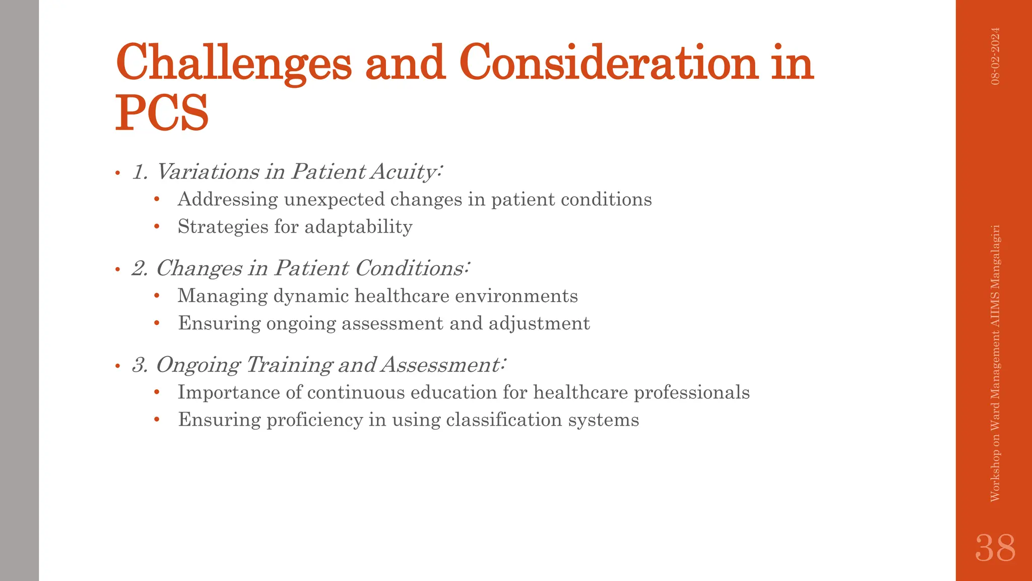 Challenges and Consideration in
PCS
• 1. Variations in Patient Acuity:
• Addressing unexpected changes in patient conditions
• Strategies for adaptability
• 2. Changes in Patient Conditions:
• Managing dynamic healthcare environments
• Ensuring ongoing assessment and adjustment
• 3. Ongoing Training and Assessment:
• Importance of continuous education for healthcare professionals
• Ensuring proficiency in using classification systems
08-02-2024
Workshop
on
Ward
Management
AIIMS
Mangalagiri
38
 