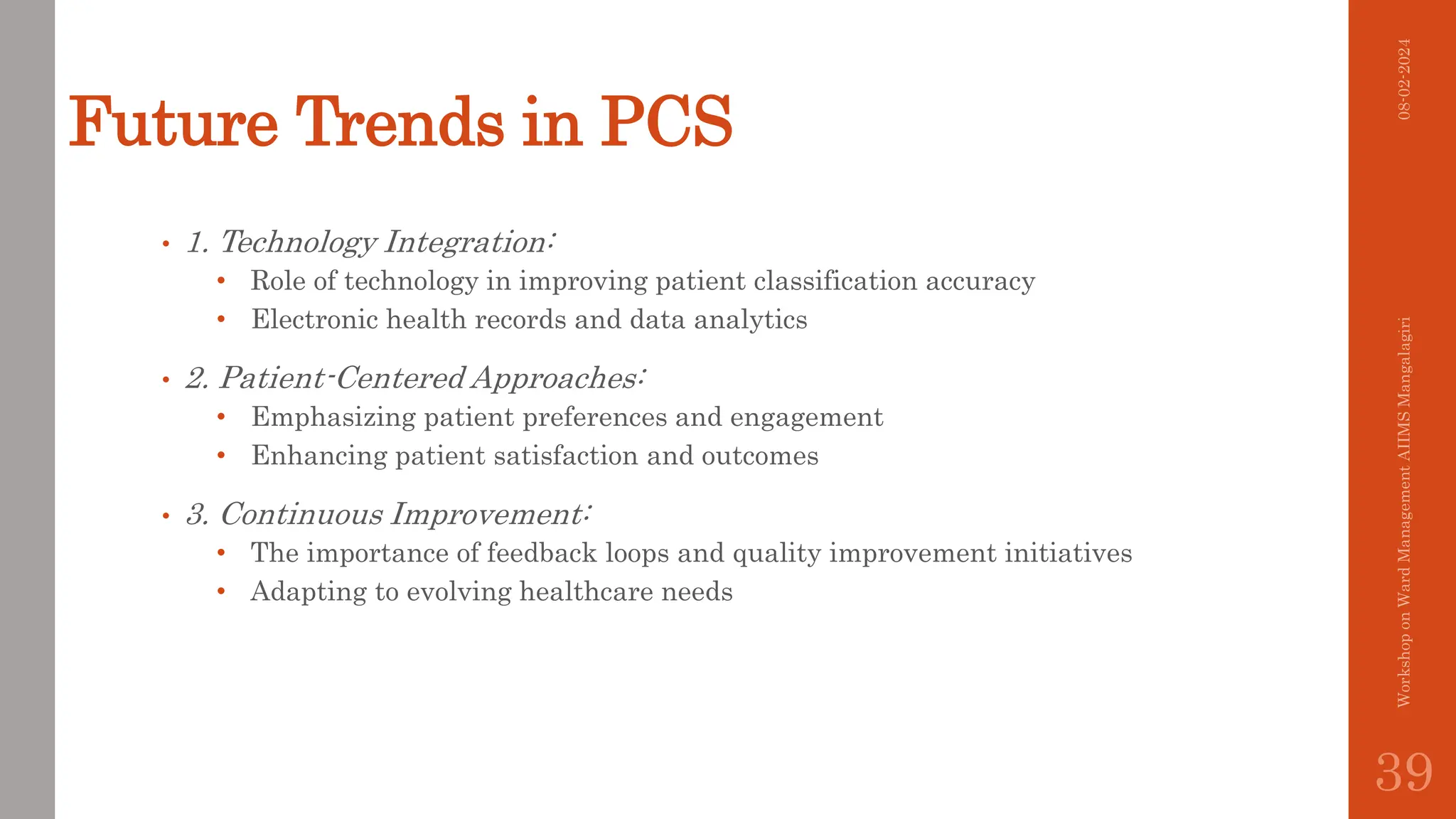 Future Trends in PCS
• 1. Technology Integration:
• Role of technology in improving patient classification accuracy
• Electronic health records and data analytics
• 2. Patient-Centered Approaches:
• Emphasizing patient preferences and engagement
• Enhancing patient satisfaction and outcomes
• 3. Continuous Improvement:
• The importance of feedback loops and quality improvement initiatives
• Adapting to evolving healthcare needs
08-02-2024
Workshop
on
Ward
Management
AIIMS
Mangalagiri
39
 