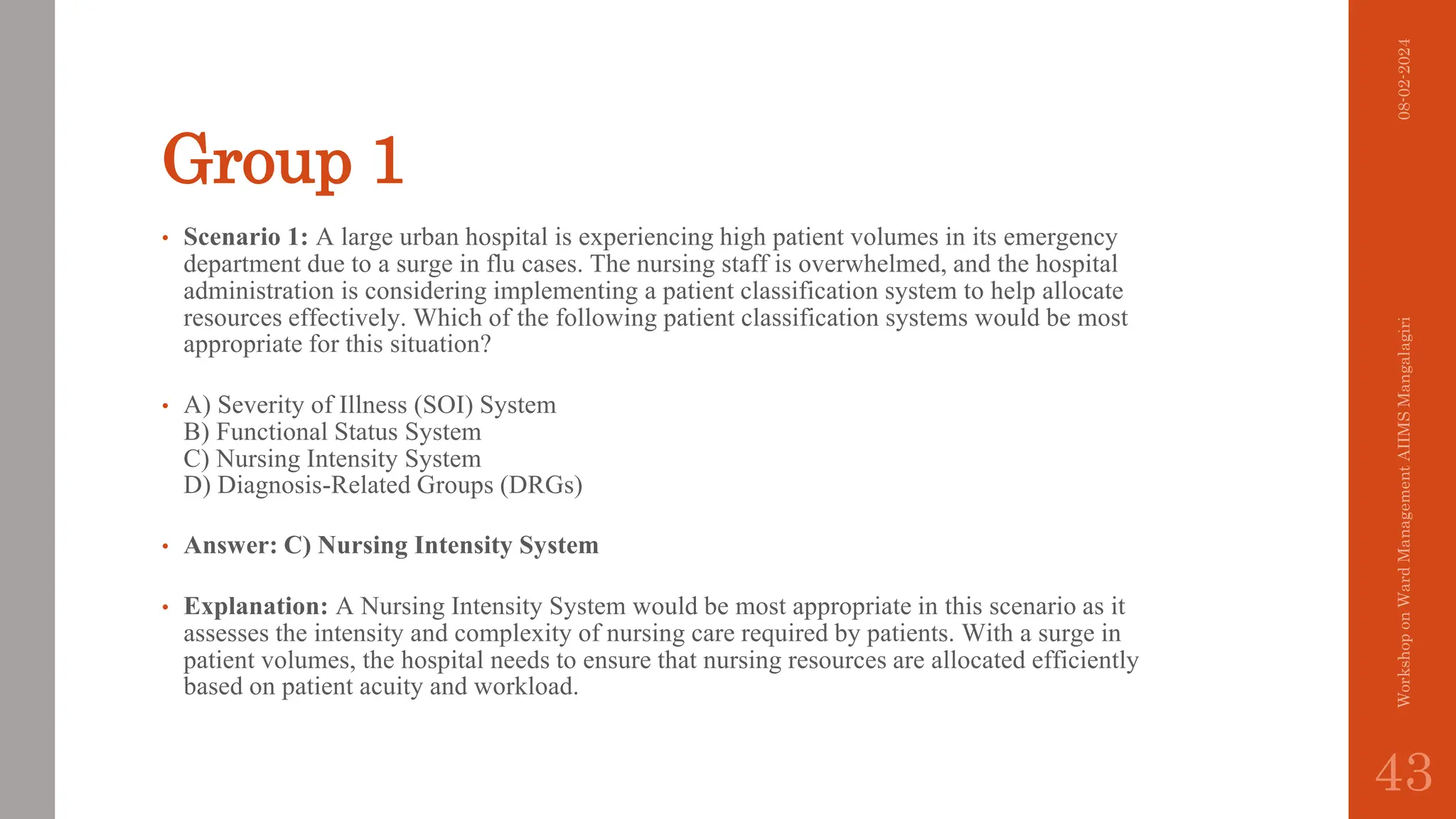 Group 1
• Scenario 1: A large urban hospital is experiencing high patient volumes in its emergency
department due to a surge in flu cases. The nursing staff is overwhelmed, and the hospital
administration is considering implementing a patient classification system to help allocate
resources effectively. Which of the following patient classification systems would be most
appropriate for this situation?
• A) Severity of Illness (SOI) System
B) Functional Status System
C) Nursing Intensity System
D) Diagnosis-Related Groups (DRGs)
• Answer: C) Nursing Intensity System
• Explanation: A Nursing Intensity System would be most appropriate in this scenario as it
assesses the intensity and complexity of nursing care required by patients. With a surge in
patient volumes, the hospital needs to ensure that nursing resources are allocated efficiently
based on patient acuity and workload.
08-02-2024
Workshop
on
Ward
Management
AIIMS
Mangalagiri
43
 