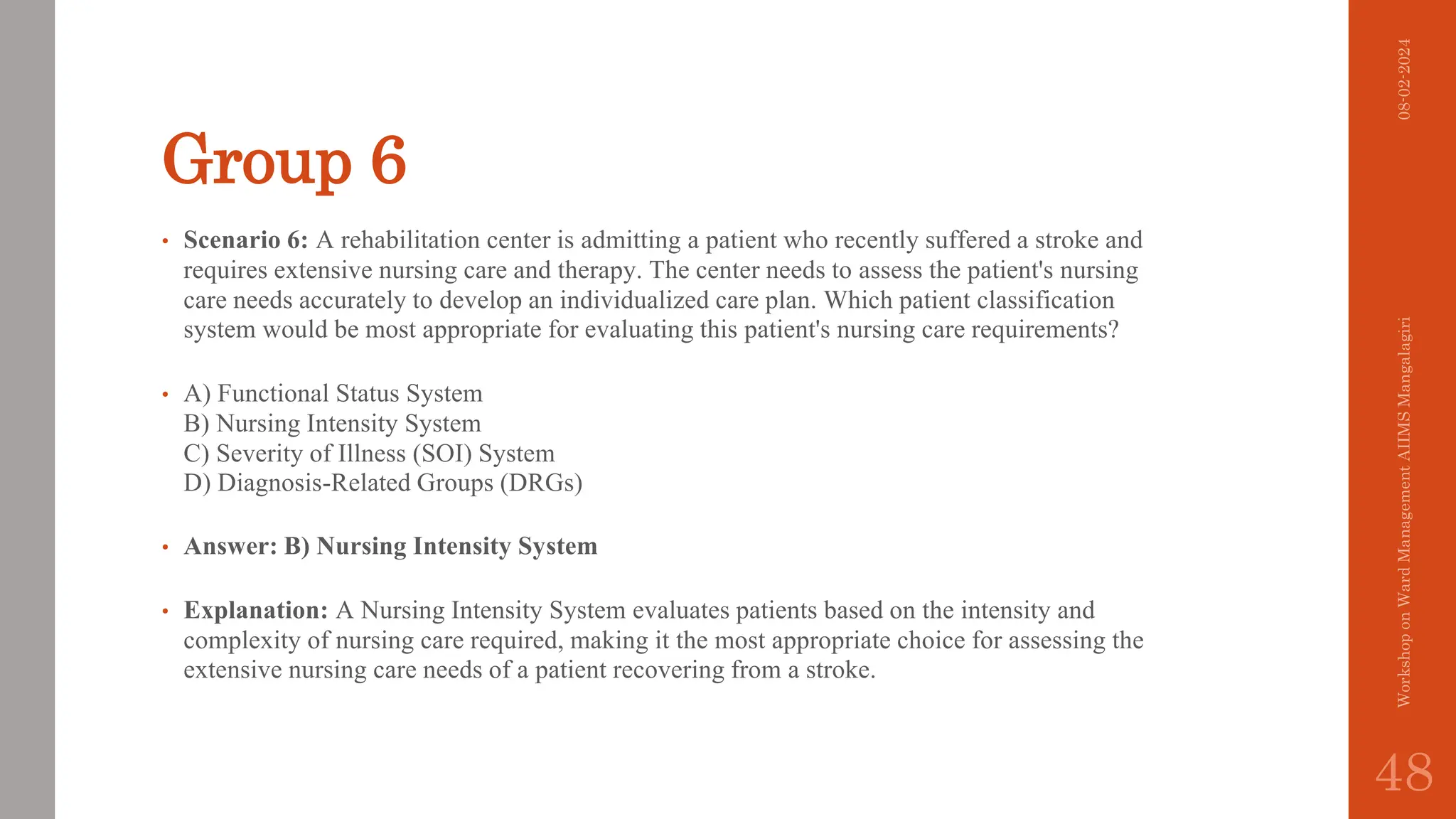 Group 6
• Scenario 6: A rehabilitation center is admitting a patient who recently suffered a stroke and
requires extensive nursing care and therapy. The center needs to assess the patient's nursing
care needs accurately to develop an individualized care plan. Which patient classification
system would be most appropriate for evaluating this patient's nursing care requirements?
• A) Functional Status System
B) Nursing Intensity System
C) Severity of Illness (SOI) System
D) Diagnosis-Related Groups (DRGs)
• Answer: B) Nursing Intensity System
• Explanation: A Nursing Intensity System evaluates patients based on the intensity and
complexity of nursing care required, making it the most appropriate choice for assessing the
extensive nursing care needs of a patient recovering from a stroke.
08-02-2024
Workshop
on
Ward
Management
AIIMS
Mangalagiri
48
 