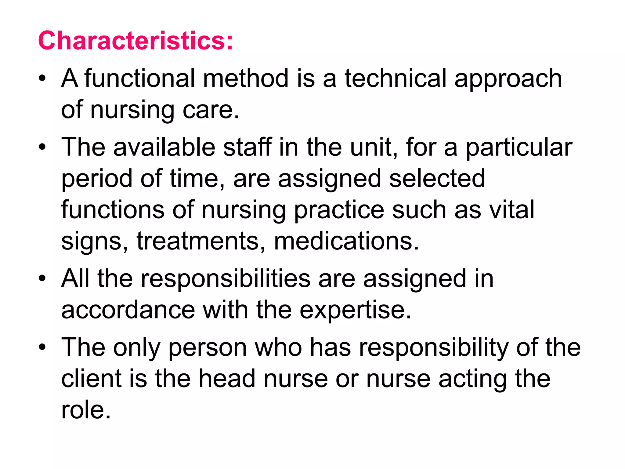 Characteristics:
• A functional method is a technical approach
of nursing care.
• The available staff in the unit, for a particular
period of time, are assigned selected
functions of nursing practice such as vital
signs, treatments, medications.
• All the responsibilities are assigned in
accordance with the expertise.
• The only person who has responsibility of the
client is the head nurse or nurse acting the
role.
 