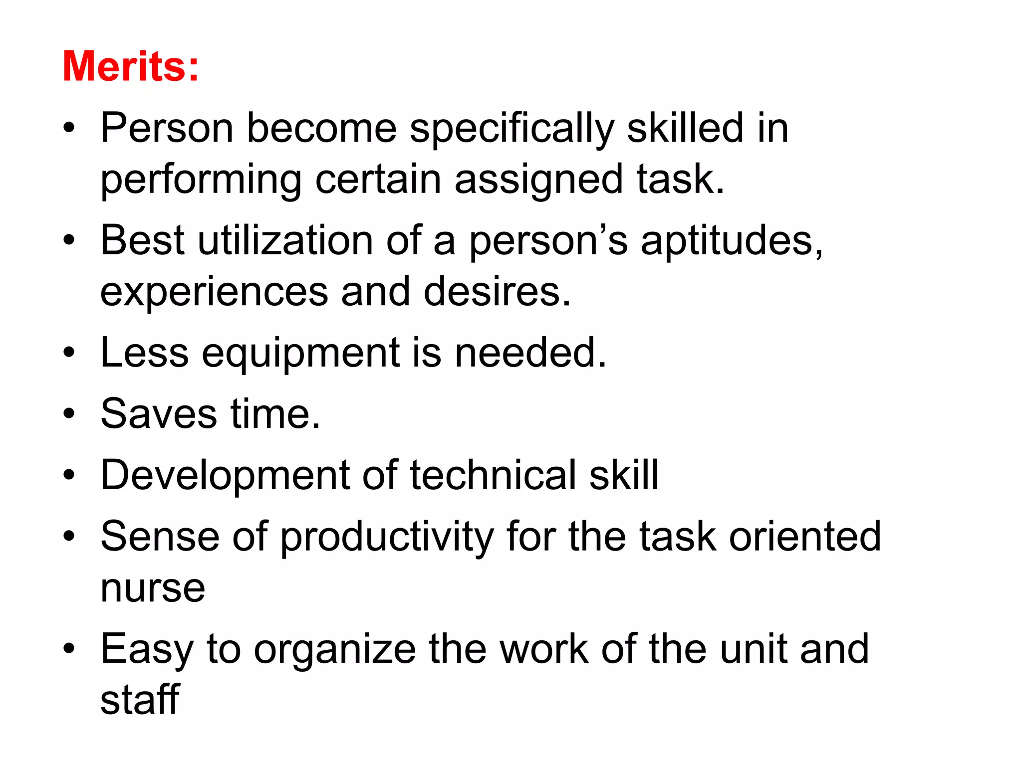 Merits:
• Person become specifically skilled in
performing certain assigned task.
• Best utilization of a person’s aptitudes,
experiences and desires.
• Less equipment is needed.
• Saves time.
• Development of technical skill
• Sense of productivity for the task oriented
nurse
• Easy to organize the work of the unit and
staff
 