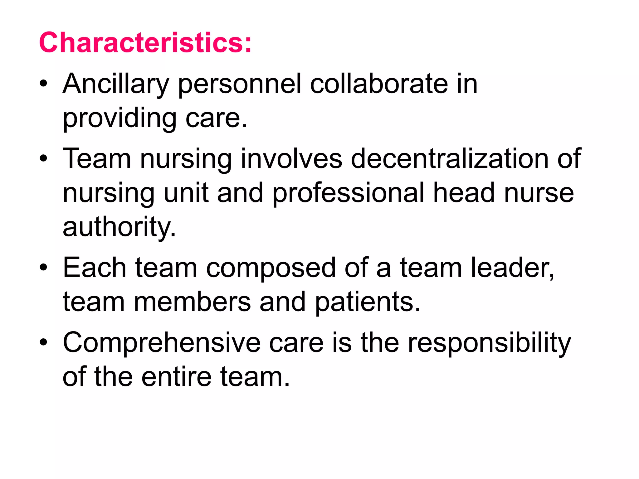 Characteristics:
• Ancillary personnel collaborate in
providing care.
• Team nursing involves decentralization of
nursing unit and professional head nurse
authority.
• Each team composed of a team leader,
team members and patients.
• Comprehensive care is the responsibility
of the entire team.
 